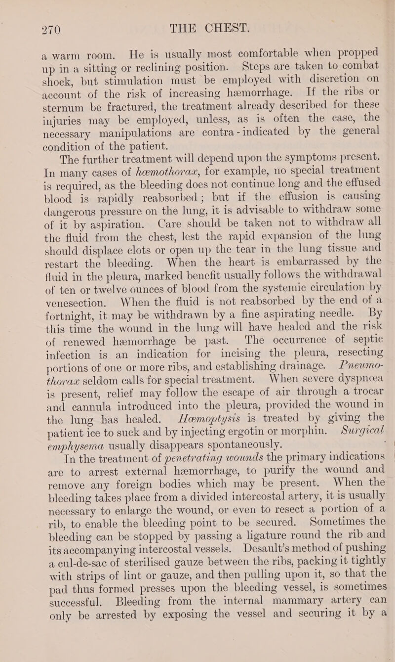 a warm room. He is usually most comfortable when propped up in a sitting or reclining position. Steps are taken to combat shock, but stimulation must be employed with discretion on account of the risk of increasing hemorrhage. If the ribs or sternum be fractured, the treatment already described for these injuries may be employed, unless, as is often the case, the necessary manipulations are contra-indicated by the general condition of the patient. The further treatment will depend upon the symptoms present. In many cases of hemothorax, for example, no special treatment is required, as the bleeding does not continue long and the effused blood is rapidly reabsorbed; but if the effusion is causing dangerous pressure on the lung, it is advisable to withdraw some of it by aspiration. Care should be taken not to withdraw all the fluid from the chest, lest the rapid expansion of the lung should displace clots or open up the tear in the lung tissue and restart the bleeding. When the heart is embarrassed by the fluid in the pleura, marked benefit usually follows the withdrawal of ten or twelve ounces of blood from the systemic circulation by venesection. When the fluid is not reabsorbed by the end of a fortnight, it may be withdrawn by a fine aspirating needle. By this time the wound in the lung will have healed and the risk of renewed hemorrhage be past. The occurrence of septic infection is an indication for incising the pleura, resecting portions of one or more ribs, and establishing drainage. Pneumo- thorax seldom calls for special treatment. When severe dyspnoea is present, relief may follow the escape of air through a trocar and cannula introduced into the pleura, provided the wound im the lung has healed. Hemoptysis is treated by giving the emphysema usually disappears spontaneously. In the treatment of penetrating wounds the primary indications are to arrest external hemorrhage, to purify the wound and remove any foreign bodies which may be present. When the bleeding takes place from a divided intercostal artery, it is usually necessary to enlarge the wound, or even to resect a portion of a rib, to enable the bleeding point to be secured. Sometimes the bleeding can be stopped by passing a ligature round the rib and its accompanying intercostal vessels. Desault’s method of pushing a cul-de-sac of sterilised gauze between the ribs, packing it tightly with strips of lint or gauze, and then pulling upon it, so that the pad thus formed presses upon the bleeding vessel, is sometimes successful. Bleeding from the internal mammary artery can only be arrested by exposing the vessel and securing it by a