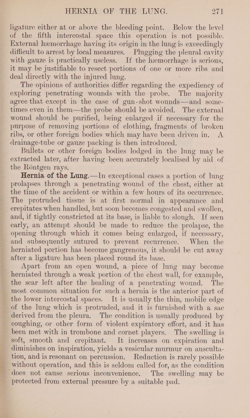 - Shee se ligature either at or above the bleeding point. Below the level of the fifth imtercostal space this operation is not possible. External hemorrhage having its origin in the lung is exceedingly difficult to arrest by local measures. Plugging the pleural cavity with gauze is practically useless. If the hemorrhage is serious, it may be justifiable to resect portions of one or more ribs and deal directly with the injured lung. : The opinions of authorities differ regarding the expediency of exploring penetrating wounds with the probe. The majority agree that except in the case of gun-shot wounds—and some- times even in them—the probe should be avoided. The external wound should be purified, being enlarged if necessary for the purpose of removing portions of clothing, fragments of broken ribs, or other foreign bodies which may have been driven in. A. drainage-tube or gauze packing is then introduced. Bullets or other foreign bodies lodged in the lung may be extracted later, after having been accurately localised by aid of the Rontgen rays. Hernia of the Lung.—In exceptional cases a portion of lung prolapses through a penetrating wound of the chest, either at the time of the accident or within a few hours of its occurrence. The protruded tissue is at first normal in appearance and crepitates when handled, but soon becomes congested and swollen, and, if tightly constricted at its base, is liable to slough. If seen early, an attempt should be made to reduce the prolapse, the opening through which it comes being enlarged, if necessary, and subsequently sutured to prevent recurrence. When the herniated portion has become gangrenous, it should be cut away after a ligature has been placed round its base. Apart from an open wound, a piece of lung may become herniated through a weak portion of the chest wall, for example, the scar left after the healing of a penetrating wound. The most common situation for such a hernia is the anterior part of the lower intercostal spaces. It is usually the thin, mobile edge of the lung which is protruded, and it is furnished with a sac coughing, or other form of violent expiratory effort, and it has been met with in trombone and cornet players. The swelling is soft, smooth and crepitant. It increases on expiration and diminishes on inspiration, yields a vesicular murmur on ausculta- without operation, and this is seldom called for, as the condition does not cause serious inconvenience. The swelling may be protected from external pressure by a suitable pad.