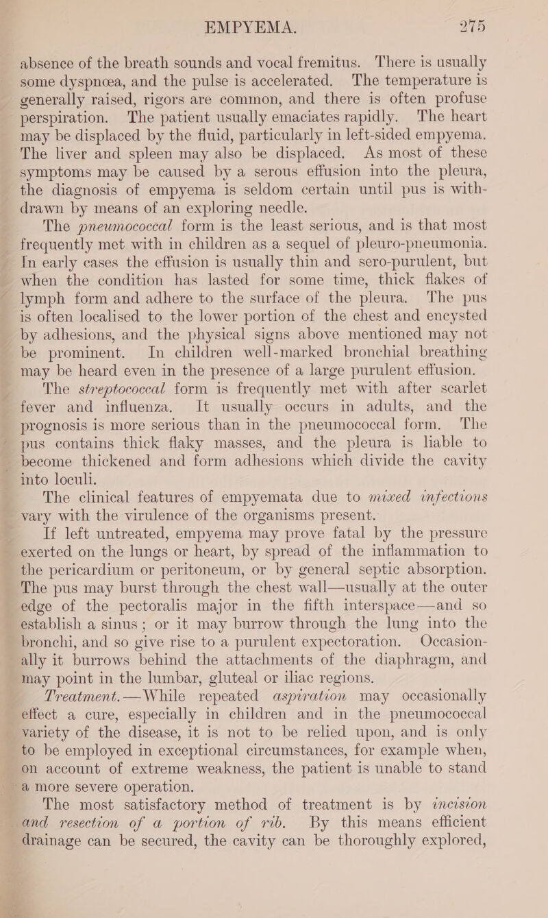 absence of the breath sounds and vocal fremitus. There is usually some dyspnoea, and the pulse is accelerated. The temperature is generally raised, rigors are common, and there is often profuse perspiration. The patient usually emaciates rapidly. The heart may be displaced by the fluid, particularly in left-sided empyema. The liver and spleen may also be displaced. As most of these symptoms may be caused by a serous effusion into the pleura, the diagnosis of empyema is seldom certain until pus is with- drawn by means of an exploring needle. The gnewmococcal form is the least serious, and is that most frequently met with in children as a sequel of pleuro-pneumonia. Tn early cases the effusion is usually thin and sero-purulent, but when the condition has lasted for some time, thick flakes of lymph form and adhere to the surface of the pleura. The pus is often localised to the lower portion of the chest and encysted by adhesions, and the physical signs above mentioned may not be prominent. In children well-marked bronchial breathing may be heard even in the presence of a large purulent effusion. The streptococcal form is frequently met with after scarlet fever and influenza. It usually occurs in adults, and the prognosis is more serious than in the pneumococcal form. The pus contains thick flaky masses, and the pleura is liable to become thickened and form adhesions which divide the cavity into loculi. The clinical features of empyemata due to nuxed infections vary with the virulence of the organisms present. If left untreated, empyema may prove fatal by the pressure exerted on the lungs or heart, by spread of the inflammation to the pericardium or peritoneum, or by general septic absorption. The pus may burst through the chest wall—usually at the outer edge of the pectoralis major in the fifth interspace—and so establish a sinus; or it may burrow through the lung into the bronchi, and so give rise to a purulent expectoration. Occasion- ally it burrows behind the attachments of the diaphragm, and may point in the lumbar, gluteal or iliac regions. _ Treatment.—While repeated aspiration may occasionally effect a cure, especially in children and in the pneumococcal variety of the disease, it is not to be relied upon, and is only to be employed in exceptional circumstances, for example when, on account of extreme weakness, the patient is unable to stand The most satisfactory method of treatment is by incision and resection of a portion of rib. By this means efficient drainage can be secured, the cavity can be thoroughly explored,