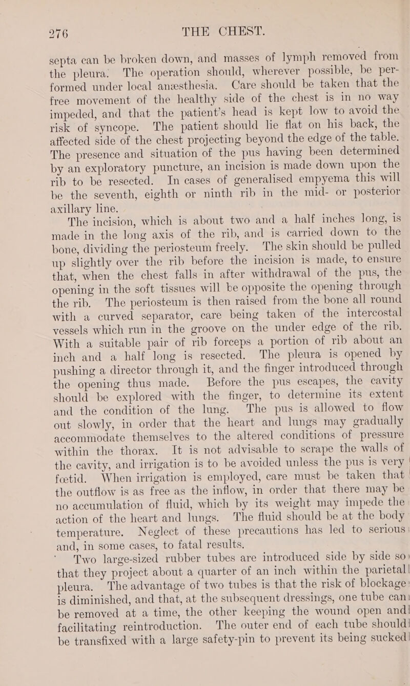 septa can be broken down, and masses of lymph removed from the pleura. The operation should, wherever possible, be per- formed under local anesthesia. Care should be taken that the free movement of the healthy side of the chest is in no way impeded, and that the patient’s head is kept low to avoid the risk of syncope. The patient should he flat on his back, the affected side of the chest projecting beyond the edge of the table. The presence and situation of the pus having been determined by an exploratory puncture, an incision is made down upon the rib to be resected. In cases of generalised empyema this will be the seventh, eighth or ninth rib in the mid- or posterior axillary line. : The incision, which is about two and a half inches long, is made in the long axis of the rib, and is carried down to the bone, dividing the periosteum freely. The skin should be pulled up slightly over the rib before the incision is made, to ensure that, when the chest falls in after withdrawal of the pus, the opening in the soft tissues will be opposite the opening through the rib. The periosteum is then raised from the bone all round with a curved separator, care being taken of the intercostal vessels which run in the groove on the under edge of the rib. With a suitable pair of rib forceps a portion of rib about an inch and a half long is resected. The pleura is opened by pushing a director through it, and the finger introduced through the opening thus made. Before the pus escapes, the cavity should be explored with the finger, to determine its extent and the condition of the lung. The pus is allowed to flow out slowly, in order that the heart and lungs may gradually accommodate themselves to the altered conditions of pressure within the thorax. It is not advisable to scrape the walls of the cavity, and irrigation is to be avoided unless the pus is very fostid. When irrigation is employed, care must be taken that ; the outflow is as free as the inflow, in order that there may be no accumulation of fluid, which by its weight may impede the action of the heart and lungs. The fluid should be at the body temperature. Neglect of these precautions has led to serious | and, in some cases, to fatal results. Two large-sized rubber tubes are introduced side by side so) that they project about a quarter of an inch within the parietal | pleura. The advantage of two tubes is that the risk of blockage: is diminished, and that, at the subsequent dressings, one tube can: be removed at a time, the other keeping the wound open andi facilitating reintroduction. The outer end of each tube should! be transfixed with a large safety-pin to prevent its being sucked: