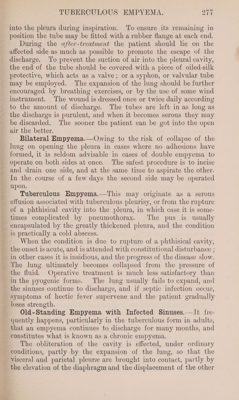 into the pleura during inspiration. To ensure its remaining in position the tube may be fitted with a rubber flange at each end. During the after-treatment the patient should lie on the affected side as much as possible to promote the escape of the discharge. To prevent the suction of air into the pleural cavity, the end of the tube should be covered with a piece of oiled-silk protective, which acts as a valve; or a syphon, or valvular tube may be employed. The expansion of the lung should be further encouraged. by breathing exercises, or by the use of some wind instrument. ‘The wound is dressed once or twice daily according to the amount of discharge. The tubes are left in as long as the discharge is purulent, and when it becomes serous they may be discarded. The sooner the patient can be got into the open air the better. Bilateral Empyema.—Owing to the risk of collapse of the lung on opening the pleura in cases where no adhesions have formed, it is seldom advisable in cases of double empyema to operate on both sides at once. The safest procedure is to incise and drain one side, and at the same time to aspirate the other. In the course of a few days the second side may be operated upon. Tuberculous Empyema.-—This may originate as a serous effusion associated with tuberculous pleurisy, or from the rupture of a phthisical cavity into the pleura, in which case it 1s some- times complicated by pneumothorax. The pus is usually encapsulated by the greatly thickened pleura, and the condition is practically a cold abscess. When the condition is due to rupture of a phthisical cavity, the onset is acute, and is attended with constitutional disturbance ; in other cases it is insidious, and the progress of the disease slow. The lung ultimately becomes collapsed from the pressure of the fluid. Operative treatment is much less satisfactory than in the pyogenic forms. The lung usually fails to expand, and the sinuses continue to discharge, and if septic infection occur, symptoms of hectic fever supervene and the patient gradually loses strength. Old-Standing Empyema with Infected Sinuses.—It fre- quently happens, particularly in the tuberculous form in adults, that an empyema continues to discharge for many months, and constitutes what is known as a chronic empyema, The obliteration of the cavity is effected, under ordinary conditions, partly by the expansion of the lung, so that the visceral and parietal pleure are brought into contact, partly by the elevation of the diaphragm and the displacement of the other