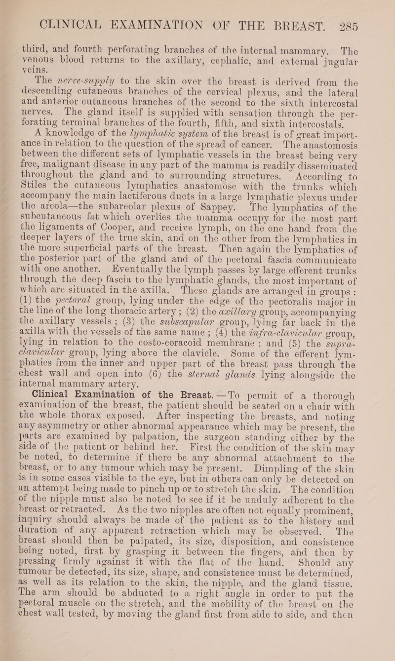 third, and fourth perforating branches of the internal mammary. The venous blood returns to the axillary, cephalic, and external jugular veins. The nerve-supply to the skin over the breast is derived from the descending cutaneous branches of the cervical plexus, and the lateral and anterior cutaneous branches of the second to the sixth intercostal nerves. The gland itself is supplied with sensation through the per- forating terminal branches of the fourth, fifth, and sixth intercostals, A knowledge of the /ymphatic system of the breast is of great import- ance in relation to the question of the spread of cancer. The anastomosis between the different sets of lymphatic vessels in the breast being very free, malignant disease in any part of the mamma is readily disseminated throughout the gland and to surrounding structures. According to Stiles the cutaneous lymphatics anastomose with the trunks which accompany the main lactiferous ducts in a large lymphatic plexus under the areola—the subareolar plexus of Sappey. The lymphatics of the subcutaneous fat which overlies the mamma occupy for the most part the ligaments of Cooper, and receive lymph, on the one hand from the deeper layers of the true skin, and on the other from the lymphatics in the more superficial parts of the breast. Then again the lymphatics of the posterior part of the gland and of the pectoral fascia communicate with one another, Eventually the lymph passes by large efferent trunks through the deep fascia to the lymphatic glands, the most important of which are situated in the axilla. These glands are arranged in groups : (1) the pectoral group, lying under the edge of the pectoralis major in the line of the long thoracic artery ; (2) the axillary group, accom panying the axillary vessels ; (3) the subscapular group, lying far back in the axilla with the vessels of the same name ; (4) the infra-clavicular group, lying in relation to the costo-coracoid membrane ; and (5) the SUpra- clavicular group, lying above the clavicle. Some of the efferent lym- phatics from the inner and upper part of the breast pass through the chest wall and open into (6) the sternal glands lying alongside the internal mammary artery. Clinical Examination of the Breast.—To permit of a thorough examination of the breast, the patient should be seated on a chair with the whole thorax exposed. After inspecting the breasts, and noting any asymmetry or other abnormal appearance which may be present, the parts are examined by palpation, the surgeon standing either by the side of the patient or behind her. First the condition of the skin may be noted, to determine if there be any abnormal attachment to the breast, or to any tumour which may be present. Dimpling of the skin is in some cases visible to the eye, but in others can only be detected on an attempt being made to pinch up or to stretch the skin. The condition of the nipple must also be noted to see if it be unduly adherent to the breast or retracted. As the two nipples are often not equally prominent, inquiry should always be made of the patient as to the history and duration of any apparent retraction which may be observed. The breast should then be palpated, its size, disposition, and consistence being noted, first by grasping it between the fingers, and then by _ pressing firmly against it with the flat of the hand. Should any tumour be detected, its size, shape, and consistence must be determined, as well as its relation to the skin, the nipple, and the gland tissue. The arm should be abducted to a right angle in order to put the pectoral muscle on the stretch, and the mobility of the breast on the chest wall tested, by moving the gland first from side to side, and then
