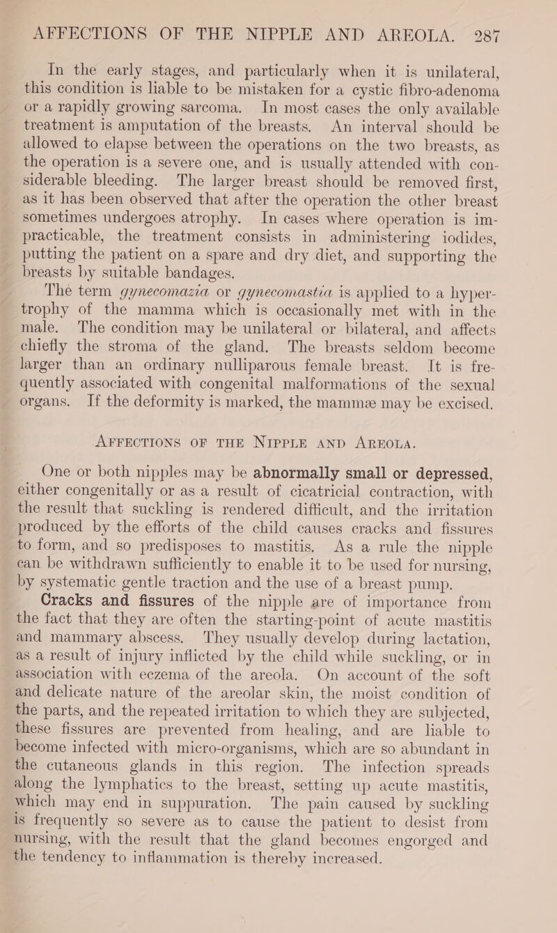 In the early stages, and particularly when it is unilateral, this condition is hable to be mistaken for a cystic fibro-adenoma or a rapidly growing sarcoma. In most cases the only available treatment is amputation of the breasts. An interval should be allowed to elapse between the operations on the two breasts, as the operation is a severe one, and is usually attended with con- siderable bleeding. The larger breast should be removed first, as it has been observed that after the operation the other breast sometimes undergoes atrophy. In cases where operation is im- practicable, the treatment consists in administering iodides, putting the patient on a spare and dry diet, and supporting the breasts by suitable bandages. The term gynecomazia or gynecomastia is applied to a hyper- trophy of the mamma which is occasionally met with in the male. The condition may be unilateral or bilateral, and affects chiefly the stroma of the gland. The breasts seldom become larger than an ordinary nulliparous female breast. It is fre- quently associated with congenital malformations of the sexual organs. If the deformity is marked, the mamme may be excised. AFFECTIONS OF THE NIPPLE AND AREOLA. One or both nipples may be abnormally small or depressed, _ either congenitally or as a result of cicatricial contraction, with the result that suckling is rendered difficult, and the irritation produced by the efforts of the child causes cracks and fissures to form, and so predisposes to mastitis. As a rule the nipple can be withdrawn sufficiently to enable it to be used for nursing, by systematic gentle traction and the use of a breast pump. Cracks and fissures of the nipple are of importance from the fact that they are often the starting-point of acute mastitis and mammary abscess. They usually develop during lactation, as a result of injury inflicted by the child while suckling, or in association with eczema of the areola. On account of the soft and delicate nature of the areolar skin, the moist condition of the parts, and the repeated irritation to which they are subjected, these fissures are prevented from healing, and are liable to become infected with micro-organisms, which are so abundant in the cutaneous glands in this region. The infection spreads along the lymphatics to the breast, setting up acute mastitis, which may end in suppuration. The pain caused by suckling is frequently so severe as to cause the patient to desist from nursing, with the result that the gland becomes engorged and the tendency to inflammation is thereby increased.