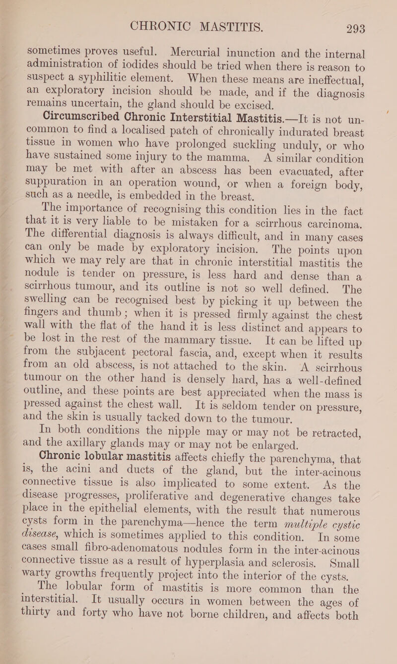 sometimes proves useful. Mercurial inunction and the internal administration of iodides should be tried when there is reason to ‘suspect a syphilitic element. When these means are ineffectual, an exploratory incision should be made, and if the diagnosis remains uncertain, the gland should be excised. Circumscribed Chronic Interstitial Mastitis.—It is not un- common to find a localised patch of chronically indurated breast tissue in women who have prolonged suckling unduly, or who have sustained some injury to the mamma. A similar condition may be met with after an abscess has been evacuated, after suppuration in an operation wound, or when a foreign body, such as a needle, is embedded in the breast. The importance of recognising this condition lies in the fact that it is very liable to be mistaken for a scirrhous carcinoma, The differential diagnosis is always difficult, and in many cases can only be made by exploratory incision. The points upon which we may rely are that in chronic interstitial mastitis the nodule is tender on pressure, is less hard and dense than a scirrhous tumour, and its outline is not so well defined. The swelling can be recognised best by picking it up between the fingers and thumb; when it is pressed firmly against the chest wall with the flat of the hand it is less distinct and appears to be lost in the rest of the mammary tissue. It can be lifted up from the subjacent pectoral fascia, and, except when it results from an old abscess, is not attached to the skin. A. scirrhous tumour on the other hand is densely hard, has a well-defined outline, and these points are best appreciated when the mass is pressed against the chest wall. It is seldom tender on pressure, and the skin is usually tacked down to the tumour. In both conditions the nipple may or may not be retracted, and the axillary glands may or may not be enlarged. Chronic lobular mastitis affects chiefly the parenchyma, that is, the acini and ducts of the gland, but the inter-acinous connective tissue is also implicated to some extent. As the disease progresses, proliferative and degenerative changes take place in the epithelial elements, with the result that numerous cysts form in the parenchyma—hence the term multuple cystic disease, which is sometimes applied to this condition. In some cases small fibro-adenomatous nodules form in the inter-acinous connective tissue as a result of hyperplasia and sclerosis. Small warty growths frequently project into the interior of the cysts. The lobular form of mastitis is more common than the interstitial. It usually occurs in women between the ages of thirty and forty who have not borne children, and affects both