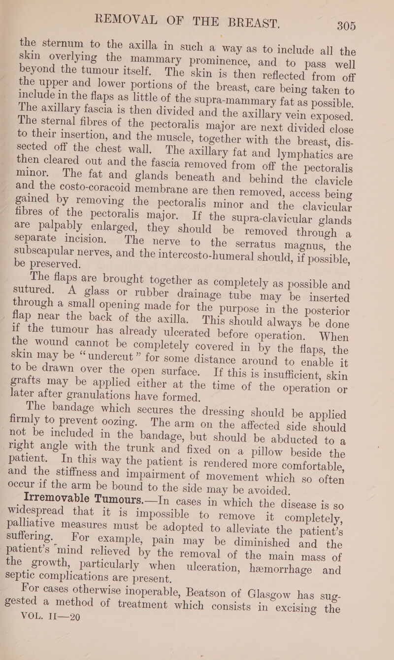 the sternum to the axilla in such a way as to include all the skin overlying the mammary prominence, and to pass well beyond the tumour itself. The skin is then reflected from off the upper and lower portions of the breast, care being taken to include in the flaps as little of the Supra-mammary fat as possible. The axillary fascia is then divided and the axillary vein exposed. The sternal fibres of the pectoralis major are next divided close to their insertion, and the muscle, together with the breast, dis- sected off the chest wall. The axillary fat and lymphatics are then cleared out and the fascia removed from off the pectoralis minor. The fat and glands beneath and behind the clavicle and the costo-coracoid membrane are then removed, access being gained by removing the pectoralis minor and the clavicular fibres of the pectoralis major. If the supra-clavicular glands are palpably enlarged, they should be removed through a separate incision. The nerve to the serratus magnus, the subscapular nerves, and the intercosto-humeral should, if possible, be preserved. The flaps are brought together as completely as possible and sutured. A glass or rubber drainage tube may be inserted through a small opening made for the purpose in the posterior flap near the back of the axilla. This should always be done if the tumour has already ulcerated before operation. When the wound cannot be completely covered in by the flaps, the skin may be “undercut” for some distance around to enable it to be drawn over the open surface. If this is insufficient, skin grafts may be applied either at the time of the operation or later after granulations have formed, The bandage which secures the dressing should be applied firmly to prevent oozing. The arm on the affected side should not be included in the bandage, but should be abducted to a right angle with the trunk and fixed on a pillow beside the patient. In this way the patient is rendered more comfortable, and the stiffness and Impairment of movement which so often occur if the arm be bound to the side may be avoided. Irremovable Tumours.—In cases in which the disease is so widespread that it is impossible to remove it completely, palliative measures must be adopted to alleviate the patient’s suffering. For example, pain may be diminished and the patient’s “mind relieved by the removal of the main mass of the growth, particularly when ulceration, hemorrhage and septic complications are present, For cases otherwise inoperable, Beatson of Glasgow has sug- gested a method of treatment which consists in excising the VOL. II—20