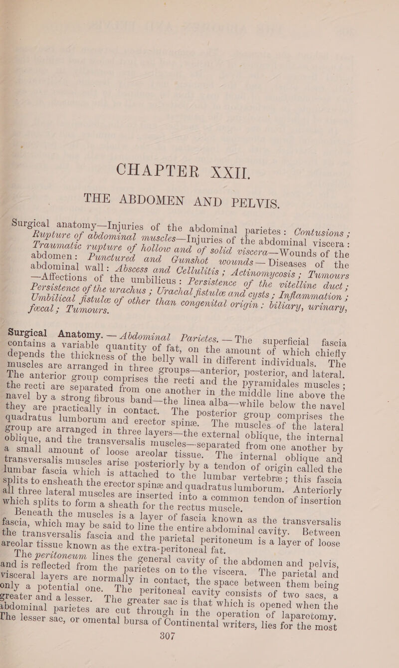 CHAPTER XXII, THE ABDOMEN AND PELVIS. Surgical anatomy—Injuries of the abdominal] parietes: Oontusions ; kupture of abdominal muscles—Injuries of the abdominal viscera : Traumatic rupture of hollow and of solid viscera— Wounds of the abdomen: Punctured and Gunshot wownds— Diseases of the abdominal wall: Abscess and Cellulitis ; Actinomycosis ; Tumours —Affections of the umbilicus : Persistence of the vitelline duct ; Persistence of the urachus 3 Urachal fistulee and cysts ; Inflammation ; Umbilical fistule of other than congenital origin: biliary, Urinary, Jecal ; Tumours. muscles are arranged in three stoups—anterior, posterior, and lateral. The anterior sToup comprises the recti and the pyramidales muscles ; the recti are separated from one another in the middle line above the Beneath the muscles is a layer of fascia known as the transversalis fascia, which may be said to line the entire abdominal cavity. Between the transversalis fascia and the parietal peritoneum is a layer of loose areolar tissue known ag the extra-peritoneal fat. The peritoneum lines the general cavity of the abdomen and pelvis, and is reflected from the parietes on to the viscera. The parietal and visceral layers are normally in contact, the Space between them being only a potential one. The peritoneal cavity consists of two sacs, a steater and a lesser. The greater sac is that which is opened when the sbdominal parietes are cut through in the operation of laparotomy. Che lesser sac, or omental bursa of Continental writers, lies for the most