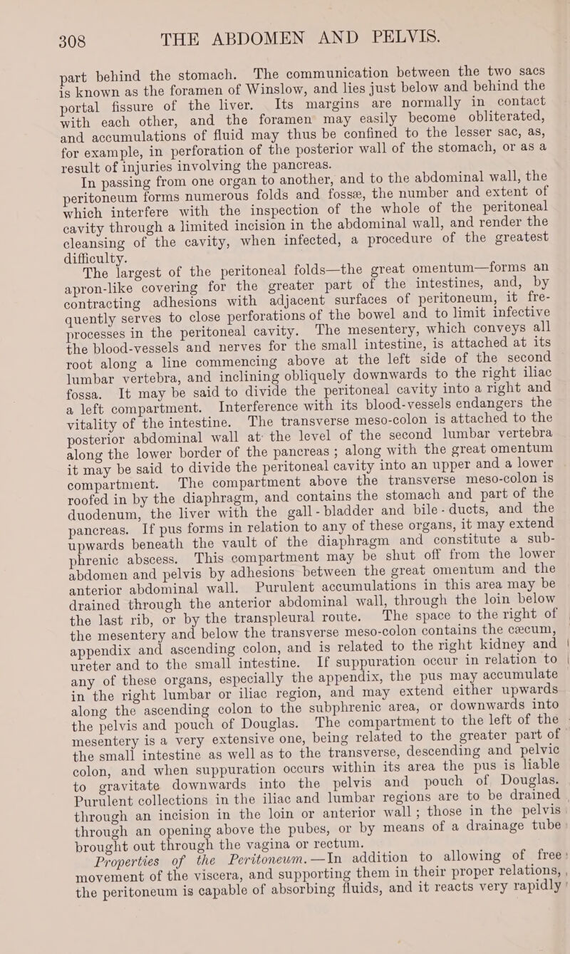 part behind the stomach. The communication between the two sacs ig known as the foramen of Winslow, and lies just below and behind the portal fissure of the liver. Its margins are normally in contact with each other, and the foramen may easily become obliterated, and accumulations of fluid may thus be confined to the lesser sac, as, for example, in perforation of the posterior wall of the stomach, or as a result of injuries involving the pancreas. In passing from one organ to another, and to the abdominal wall, the peritoneum forms numerous folds and fosse, the number and extent of which interfere with the inspection of the whole of the peritoneal cavity through a limited incision in the abdominal wall, and render the cleansing of the cavity, when infected, a procedure of the greatest difficulty. The largest of the peritoneal folds—the great omentum—forms an apron-like covering for the greater part of the intestines, and, by contracting adhesions with adjacent surfaces of peritoneum, it fre- quently serves to close perforations of the bowel and to limit infective processes in the peritoneal cavity. The mesentery, which conveys all the blood-vessels and nerves for the small intestine, is attached at its root along a line commencing above at the left side of the second lumbar vertebra, and inclining obliquely downwards to the right iliac fossa. It may be said to divide the peritoneal cavity into a right and a left compartment. Interference with its blood-vessels endangers the vitality of the intestine. The transverse meso-colon is attached to the posterior abdominal wall at: the level of the second lumbar vertebra along the lower border of the pancreas ; along with the great omentum it may be said to divide the peritoneal cavity into an upper and a lower compartment. The compartment above the transverse meso-colon is roofed in by the diaphragm, and contains the stomach and part of the duodenum, the liver with the gall-bladder and bile- ducts, and the pancreas. If pus forms in relation to any of these organs, it may extend upwards beneath the vault of the diaphragm and constitute a sub- phrenic abscess. This compartment may be shut off from the lower abdomen and pelvis by adhesions between the great omentum and the anterior abdominal wall. Purulent accumulations in this area may be drained through the anterior abdominal wall, through the loin below the mesentery and below the transverse meso-colon contains the cecum, appendix and ascending colon, and is related to the right kidney and ureter and to the small intestine. If suppuration occur in relation to any of these organs, especially the appendix, the pus may accumulate in the right lumbar or iliac region, and may extend either upwards along the ascending colon to the subphrenic area, or downwards into the small intestine as well as to the transverse, descending and pelvic colon, and when suppuration occurs within its area the pus is liable to gravitate downwards into the pelvis and pouch of Douglas. Purulent collections in the iliac and lumbar regions are to be drained through an opening above the pubes, or by means of a drainage tube brought out through the vagina or rectum.