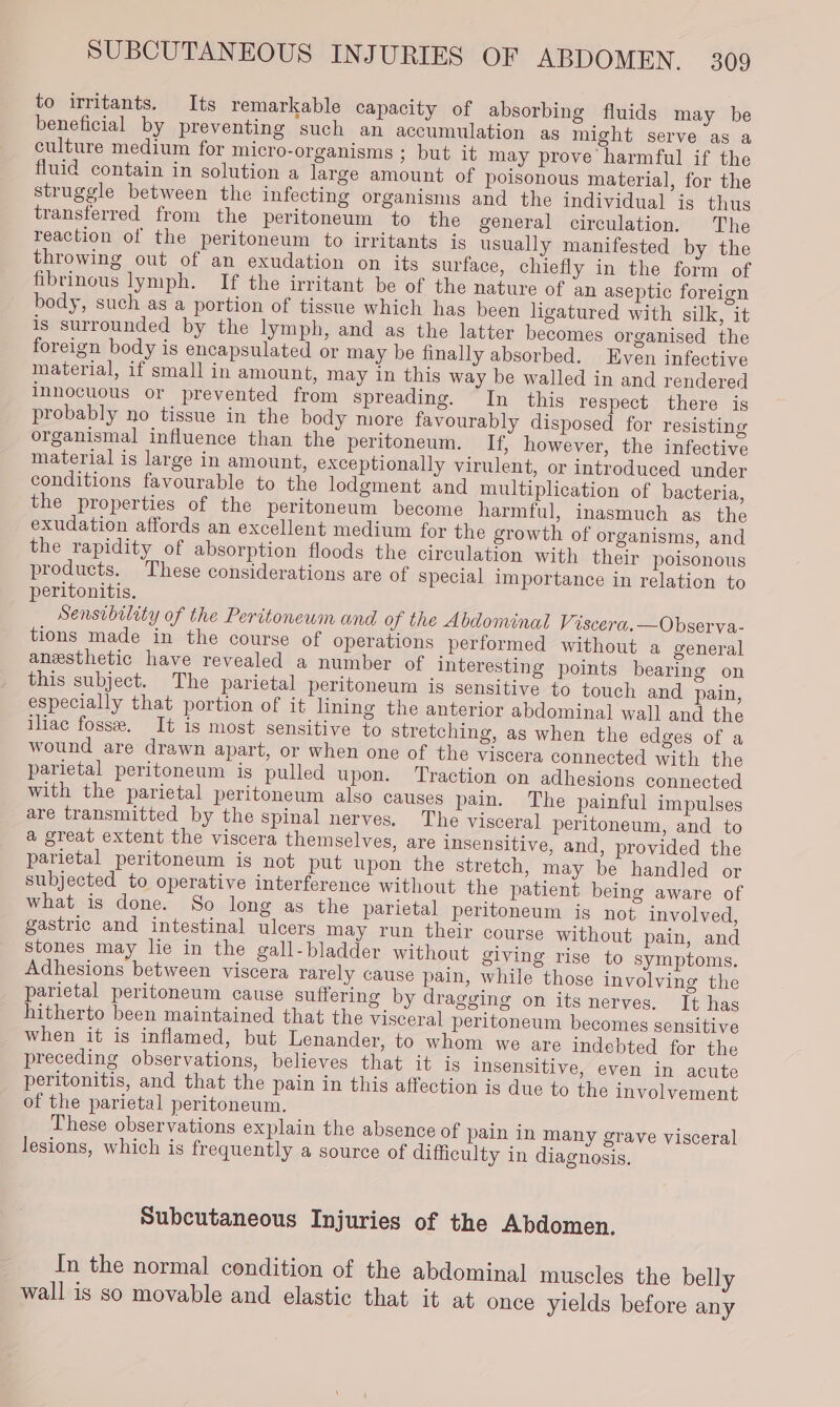 to irritants. Its remarkable capacity of absorbing fluids may be beneficial by preventing such an accumulation as might serve as a culture medium for micro-organisms ; but it may prove harmful if the fluid contain in solution a large amount of poisonous material, for the struggle between the infecting organisms and the individual is thus transferred from the peritoneum to the general circulation. The reaction of the peritoneum to irritants is usually manifested by the throwing out of an exudation on its surface, chiefly in the form of fibrinous lymph. If the irritant be of the nature of an aseptic foreign body, such as a portion of tissue which hag been ligatured with silk, it is surrounded by the lymph, and as the latter becomes organised the foreign body is encapsulated or may be finally absorbed. Even infective material, if small in amount, may in this way be walled in and rendered innocuous or prevented from spreading. In this respect there is probably no tissue in the body more favourably disposed for resisting organismal influence than the peritoneum. If, however, the infective material is large in amount, exceptionally virulent, or introduced under conditions favourable to the lodgment and multiplication of bacteria, the properties of the peritoneum become harmful, inasmuch as the exudation affords an excellent medium for the growth of organisms, and the rapidity of absorption floods the circulation with their poisonous products. These considerations are of special importance in relation to peritonitis. Sensibility of the Peritonewm and of the Abdominal Viscera.—Observa- tions made in the course of operations performed without a general anesthetic have revealed a number of interesting points bearing on this subject. The parietal peritoneum is sensitive to touch and pain, especially that portion of it lining the anterior abdominal wall and the iliac fosse. It is most sensitive to stretching, as when the edges of a wound are drawn apart, or when one of the viscera connected with the parietal peritoneum is pulled upon. Traction on adhesions connected with the parietal peritoneum also causes pain. The painful impulses are transmitted by the spinal nerves. The visceral peritoneum, and to a great extent the viscera themselves, are insensitive, and, provided the parietal peritoneum is not put upon the stretch, may be handled or subjected to operative interference without the patient being aware of what is done. So long as the parietal peritoneum is not involved, gastric and intestinal ulcers may run their course without pain, and stones may lie in the gall-bladder without giving rise to symptoms. Adhesions between viscera rarely cause pain, while those involving the parietal peritoneum cause suffering by dragging on its nerves, Tt has hitherto been maintained that the visceral peritoneum becomes sensitive when it is inflamed, but Lenander, to whom we are indebted for the preceding observations, believes that it is insensitive, even in acute peritonitis, and that the pain in this affection is due to the involvement of the parietal peritoneum. These observations explain the absence of pain in many grave visceral lesions, which is frequently a source of difficulty in diagnosis, Subcutaneous Injuries of the Abdomen. In the normal condition of the abdominal muscles the belly wall is so movable and elastic that it at once yields before any