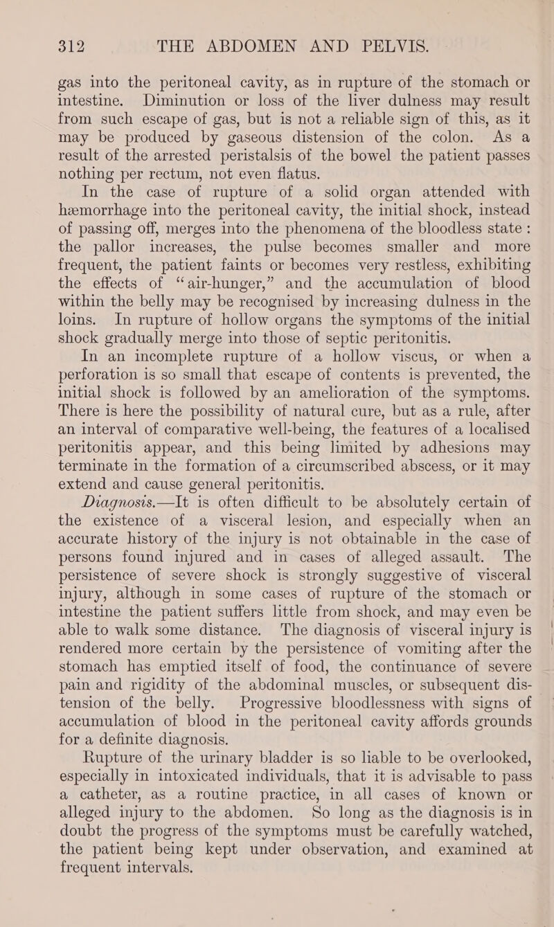 gas into the peritoneal cavity, as in rupture of the stomach or intestine. Diminution or loss of the liver dulness may result from such escape of gas, but is not a reliable sign of this, as it may be produced by gaseous distension of the colon. As a result of the arrested peristalsis of the bowel the patient passes nothing per rectum, not even flatus. In the case of rupture of a solid organ attended with hemorrhage into the peritoneal cavity, the initial shock, instead of passing off, merges into the phenomena of the bloodless state : the pallor increases, the pulse becomes smaller and more frequent, the patient faints or becomes very restless, exhibiting the effects of “air-hunger,” and the accumulation of blood within the belly may be recognised by increasing dulness in the loins. In rupture of hollow organs the symptoms of the initial shock gradually merge into those of septic peritonitis. In an incomplete rupture of a hollow viscus, or when a perforation is so small that escape of contents is prevented, the initial shock is followed by an amelioration of the symptoms. There is here the possibility of natural cure, but as a rule, after an interval of comparative well-being, the features of a localised peritonitis appear, and this being limited by adhesions may terminate in the formation of a circumscribed abscess, or it may extend and cause general peritonitis. Diagnosis.—It is often difficult to be absolutely certain of the existence of a visceral lesion, and especially when an accurate history of the injury is not obtainable in the case of persons found injured and in cases of alleged assault. The persistence of severe shock is strongly suggestive of visceral injury, although in some cases of rupture of the stomach or intestine the patient suffers little from shock, and may even be able to walk some distance. The diagnosis of visceral injury is rendered more certain by the persistence of vomiting after the stomach has emptied itself of food, the continuance of severe pain and rigidity of the abdominal muscles, or subsequent dis-— tension of the belly. Progressive bloodlessness with signs of accumulation of blood in the peritoneal cavity affords grounds for a definite diagnosis. Rupture of the urinary bladder is so liable to be overlooked, especially in intoxicated individuals, that it is advisable to pass a catheter, as a routine practice, in all cases of known or alleged injury to the abdomen. So long as the diagnosis is in doubt the progress of the symptoms must be carefully watched, the patient being kept under observation, and examined at frequent intervals.