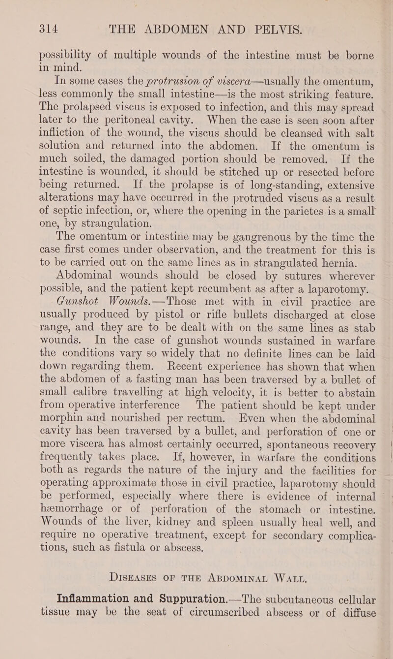 possibility of multiple wounds of the intestine must be borne in mind. In some cases the protrusion of viscera—usually the omentum, less commonly the small intestine—is the most striking feature. The prolapsed viscus is exposed to infection, and this may spread later to the peritoneal cavity. When the case is seen soon after infliction of the wound, the viscus should be cleansed with salt solution and returned into the abdomen. If the omentum is much soiled, the damaged portion should be removed. If the intestine is wounded, it should be stitched up or resected before being returned. If the prolapse is of long-standing, extensive alterations may have occurred in the protruded viscus as a result of septic infection, or, where the opening in the parietes is a small one, by strangulation, The omentum or intestine may be gangrenous by the time the case first comes under observation, and the treatment for this is to be carried out on the same lines as in strangulated hernia. Abdominal wounds should be closed by sutures wherever possible, and the patient kept recumbent as after a laparotomy. Gunshot Wounds.—Those met with in civil practice are usually produced by pistol or rifle bullets discharged at close range, and they are to be dealt with on the same lines as stab wounds. In the case of gunshot wounds sustained in warfare the conditions vary so widely that no definite lines can be laid down regarding them. Recent experience has shown that when the abdomen of a fasting man has been traversed by a bullet of small calibre travelling at high velocity, it is better to abstain from operative interference The patient should be kept under morphin and nourished per rectum. Even when the abdominal cavity has been traversed by a bullet, and perforation of one or more viscera has almost certainly occurred, spontaneous recovery frequently takes place. If, however, in warfare the conditions both as regards the nature of the injury and the facilities for operating approximate those in civil practice, laparotomy should be performed, especially where there is evidence of internal © hemorrhage or of perforation of the stomach or intestine. Wounds of the liver, kidney and spleen usually heal well, and require no operative treatment, except for secondary complica- tions, such as fistula or abscess. DISEASES OF THE ABDOMINAL WALL. Inflammation and Suppuration.—The subcutaneous cellular tissue may be the seat of circumscribed abscess or of diffuse