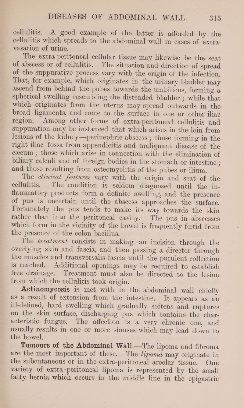 cellulitis. A good example of the latter is afforded by the cellulitis which spreads to the abdominal wall in cases of extra- vasation of urine. The extra-peritoneal cellular tissue may likewise be the seat of abscess or of cellulitis. The situation and direction of spread of the suppurative process vary with the origin of the infection. That, for example, which originates in the urinary bladder may ascend from behind the pubes towards the umbilicus, forming a spherical swelling resembling the distended bladder ; while that which originates from the uterus may spread outwards in the broad ligaments, and come to the surface in one or other iliac region. Among other forms of extra-peritoneal cellulitis and suppuration may be instanced that which arises in the loin from lesions of the kidney—perinephric abscess ; those forming in the right ilac fossa from appendicitis and malignant disease of the cecum ; those which arise in connection with the elimination of biliary calculi and of foreign bodies in the stomach or intestine ; and those resulting from osteomyelitis of the pubes or ilium. The clinical features vary with the origin and seat of the cellulitis. The condition is seldom diagnosed until the in- flammatory products form a definite swelling, and the presence of pus is uncertain until the abscess approaches the surface. Fortunately the pus tends to make its way towards the skin rather than into the peritoneal cavity. The pus in abscesses which form in the vicinity of the bowel is frequently foetid from the presence of the colon bacillus. The treatment consists in making an incision through the overlying skin and fascia, and then passing a director through the muscles and transversalis fascia until the purulent collection is reached. Additional openings may be required to establish free drainage. Treatment must also be directed to the lesion from which the cellulitis took origin. Actinomycosis is met with in the abdominal wall chiefly as a result of extension from the intestine. It appears as an ill-defined, hard swelling which gradually softens and ruptures on the skin surface, discharging pus which contains the char- acteristic fungus. The affection is a very chronic one, and usually results in one or more sinuses which may lead down to the bowel. Tumours of the Abdominal Wall.—The lipoma and fibroma are the most important of these. The liyoma may originate in the subcutaneous or in the extra-peritoneal areolar tissue. One variety of extra-peritoneal lipoma is represented by the small fatty hernia which occurs in the middle line in the epigastric