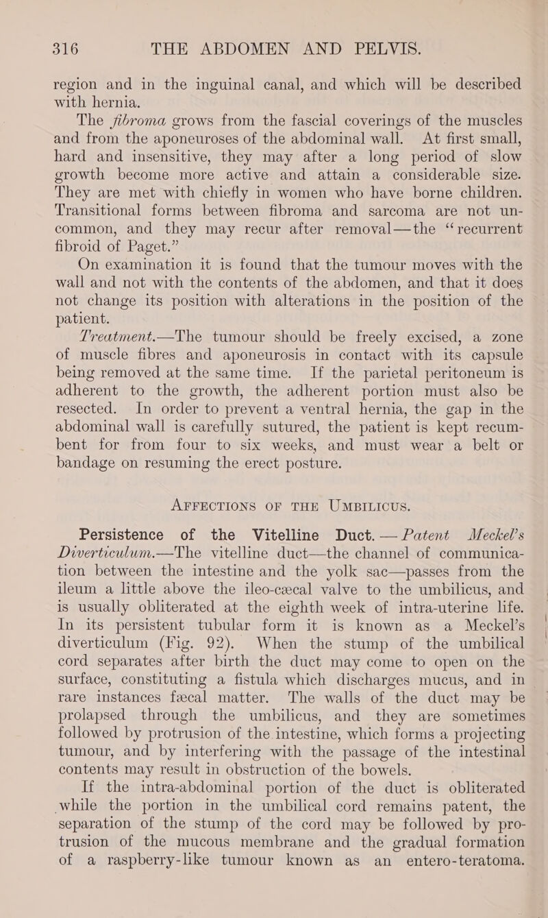 region and in the inguinal canal, and which will be described with hernia. The jibroma grows from the fascial coverings of the muscles and from the aponeuroses of the abdominal wall. At first small, hard and insensitive, they may after a long period of slow growth become more active and attain a considerable size. They are met with chiefly in women who have borne children. Transitional forms between fibroma and sarcoma are not un- common, and they may recur after removal—the ‘recurrent fibroid of Paget.” On examination it is found that the tumour moves with the wall and not with the contents of the abdomen, and that it does not change its position with alterations in the position of the patient. Treatment.—The tumour should be freely excised, a zone of muscle fibres and aponeurosis in contact with its capsule being removed at the same time. If the parietal peritoneum is adherent to the growth, the adherent portion must also be resected. In order to prevent a ventral hernia, the gap in the abdominal wall is carefully sutured, the patient is kept recum- bent for from four to six weeks, and must wear a belt or bandage on resuming the erect posture. AFFECTIONS OF THE UMBILICUS. Persistence of the Vitelline Duct.— Patent Meckel’s Dwerticulum.—The vitelline duct—the channel of communica- tion between the intestine and the yolk sac—passes from the ileum a little above the ileo-cecal valve to the umbilicus, and is usually obliterated at the eighth week of intra-uterine life. In its persistent tubular form it is known as a Meckel’s diverticulum (Fig. 92). When the stump of the umbilical cord separates after birth the duct may come to open on the surface, constituting a fistula which discharges mucus, and in — rare instances fecal matter. The walls of the duct may be prolapsed through the umbilicus, and they are sometimes followed by protrusion of the intestine, which forms a projecting tumour, and by interfering with the passage of the intestinal contents may result in obstruction of the bowels. If the intra-abdominal portion of the duct is obliterated while the portion in the umbilical cord remains patent, the separation of the stump of the cord may be followed by pro- trusion of the mucous membrane and the gradual formation of a raspberry-like tumour known as an_ entero-teratoma.