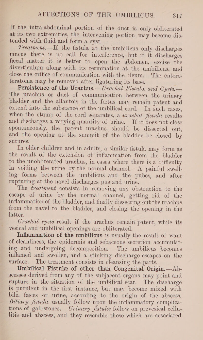 If the intra-abdominal portion of the duct is only obliterated at its two extremities, the intervening portion may become dis- tended with fluid and form a cyst. Lreatment.—If the fistula at the umbilicus only discharges mucus there is no call for interference, but if it discharges fecal matter it is better to open the abdomen, excise the diverticulum along with its termination at the umbilicus, and close the orifice of communication with the ileum. The entero- teratoma may be removed after ligaturing its base. Persistence of the Urachus.—Urachal Fistula and Cysts.— The urachus or duct of communication between the urinary bladder and the allantois in the foetus may remain patent and extend into the substance of the umbilical cord. In such cases, when the stump of the cord separates, a wrachal fistula results and discharges a varying quantity of urine. If it does not close spontaneously, the patent urachus should be dissected out, and the opening at the summit of the bladder be closed by sutures. In older children and in adults, a similar fistula may form as the result of the extension of inflammation from the bladder to the unobliterated urachus, in cases where there is a difficulty in voiding the urine by the normal channel. A painful swell- ing forms between the umbilicus and the pubes, and after rupturing at the navel discharges pus and urine. The treatment consists in removing any obstruction to the escape of urine by the normal channel, getting rid of the inflammation of the bladder, and finally dissecting out the urachus from the navel to the bladder, and closing the opening in the latter. Urachal cysts result if the urachus remain patent, while its vesical and umbilical openings are obliterated. Inflammation of the umbilicus is usually the result of want of cleanliness, the epidermis and sebaceous secretion accumulat- ing and undergoing decomposition. The umbilicus becomes inflamed and swollen, and a stinking discharge escapes on the surface. The treatment consists in cleansing the parts. Umbilical Fistule of other than Congenital Origin.—Ab- scesses derived from any of the subjacent organs may point and rupture in the situation of the umbilical scar. The discharge is purulent in the first instance, but may become mixed with bile, feeces or urine, according to the origin of the abscess. Biliary fistule usually follow upon the inflammatory complica- tions of gall-stones. Urinary jfistule follow on prevesical cellu- litis and abscess, and they resemble those which are associated