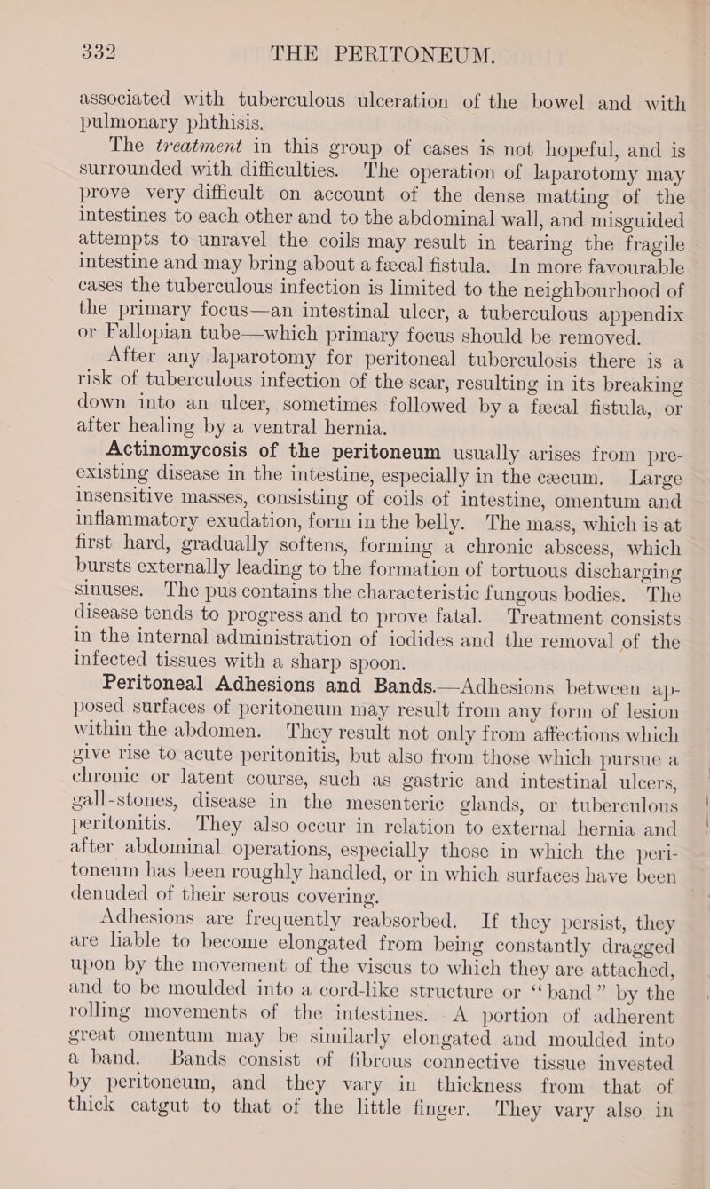 associated with tuberculous ulceration of the bowel and with pulmonary phthisis. The treatment in this group of cases is not hopeful, and is surrounded with difficulties. The operation of laparotomy may prove very difficult on account of the dense matting of the intestines to each other and to the abdominal wall, and misguided attempts to unravel the coils may result in tearing the fragile intestine and may bring about a feecal fistula. In more favourable cases the tuberculous infection is limited to the neighbourhood of the primary focus—an intestinal ulcer, a tuberculous appendix or Fallopian tube—which primary focus should be removed. After any laparotomy for peritoneal tuberculosis there is a risk of tuberculous infection of the scar, resulting in its breaking down into an ulcer, sometimes followed by a feecal fistula, or after healing by a ventral hernia. Actinomycosis of the peritoneum usually arises from pre- existing disease in the intestine, especially in the cecum. Large insensitive masses, consisting of coils of intestine, omentum and inflammatory exudation, form in the belly. The mass, which is at first hard, gradually softens, forming a chronic abscess, which bursts externally leading to the formation of tortuous discharging sinuses. The pus contains the characteristic fungous bodies. The disease tends to progress and to prove fatal. Treatment consists in the internal administration of iodides and the removal of the infected tissues with a sharp spoon. Peritoneal Adhesions and Bands.—Adhesions between ap- posed surfaces of peritoneum may result from any form of lesion within the abdomen. They result not only from affections which give rise to acute peritonitis, but also from those which purstie a— chronic or latent course, such as gastric and intestinal ulcers, gall-stones, disease in the mesenteric glands, or tuberculous peritonitis. They also occur in relation to external hernia and after abdominal operations, especially those in which the peri- toneum has been roughly handled, or in which surfaces have been denuded of their serous covering. Adhesions are frequently reabsorbed. If they persist, they are liable to become elongated from being constantly dragged upon by the movement of the viscus to which they are attached, and to be moulded into a cord-like structure or ‘band ” by the rolling movements of the intestines. A portion of adherent great omentum may be similarly elongated and moulded into a band. Bands consist of fibrous connective tissue invested by peritoneum, and they vary in thickness from that of thick catgut to that of the little finger. They vary also. in