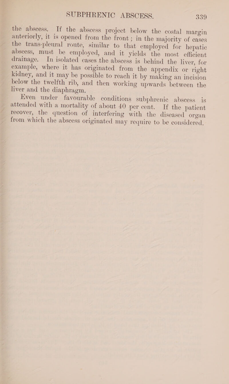 the abscess. If the abscess project below the costal margin anteriorly, it is opened from the front ; In the majority of cases the trans-pleural route, similar to that employed for hepatic abscess, must be employed, and it yields the most. efficient drainage. In isolated cases the abscess ig behind the liver, for example, where it has originated from the appendix or right kidney, and it may be possible to reach it by making an incision below the twelfth rib, and then working upwards between the liver and the diaphragm. Even under favourable conditions subphrenic abscess is attended with a mortality of about 40 per cent. If the patient recover, the question of interfering with the diseased organ from which the abscess originated may require to be considered,