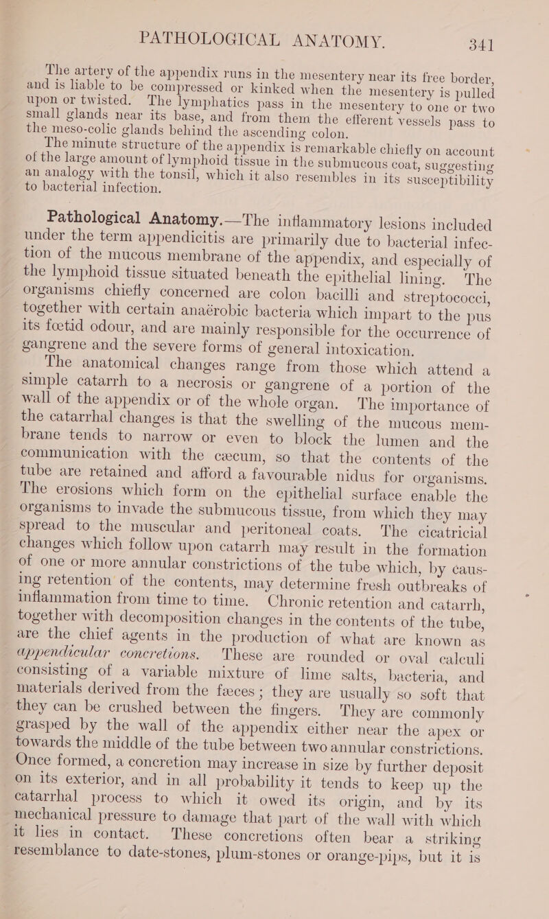 PATHOLOGICAL ANATOMY. 34] The artery of the appendix runs in the mesentery near its free border, and is liable to be compressed or kinked when the mesentery is pulled upon or twisted. The lymphatics pass in the mesentery to one or two small glands near its base, and from them the efferent vessels pass to the meso-colic glands behind the ascending colon. The minute structure of the appendix is remarkable chiefly on account of the large amount of lymphoid tissue in the submucous coat, suggesting an analogy with the tonsil, which it also resembles in its susceptibility to bacterial infection. Pathological Anatomy.—The inflammatory lesions included under the term appendicitis are primarily due to bacterial infec- tion of the mucous membrane of the appendix, and especially of the lymphoid tissue situated beneath the epithelial lining. The organisms chiefly concerned are colon bacilli and streptococci, together with certain anaérobic bacteria which impart to the pus its feetid odour, and are mainly responsible for the occurrence of gangrene and the severe forms of general intoxication. The anatomical changes range from those which attend a simple catarrh to a necrosis or gangrene of a portion of the wall of the appendix or of the whole organ. ‘The importance of the catarrhal changes is that the swelling of the mucous mem- brane tends to narrow or even to block the lumen and the communication with the cecum, so that the contents of the tube are retained and afford a favourable nidus for organisms. The erosions which form on the epithelial surface enable the organisms to invade the submucous tissue, from which they may spread to the muscular and peritoneal coats, The cicatricial changes which follow upon catarrh may result in the formation of one or more annular constrictions of the tube which, by caus- ing retention of the contents, may determine fresh outbreaks of inflammation from time to time. Chronic retention and catarrh, together with decomposition changes in the contents of the tube, are the chief agents in the production of what are known as appendicular concretions. These are rounded or oval calculi consisting of a variable mixture of lime salts, bacteria, and materials derived from the feces ; they are usually so soft that they can be crushed between the fingers. They are commonly grasped by the wall of the appendix either near the apex or towards the middle of the tube between two annular constrictions, Once formed, a concretion may increase in size by further deposit on its exterior, and in all probability it tends to keep up the catarrhal process to which it owed _ ity origin, and by its mechanical pressure to damage that part of the wall with which it lies in contact. These concretions often bear a striking resemblance to date-stones, plum-stones or orange-pips, but it is