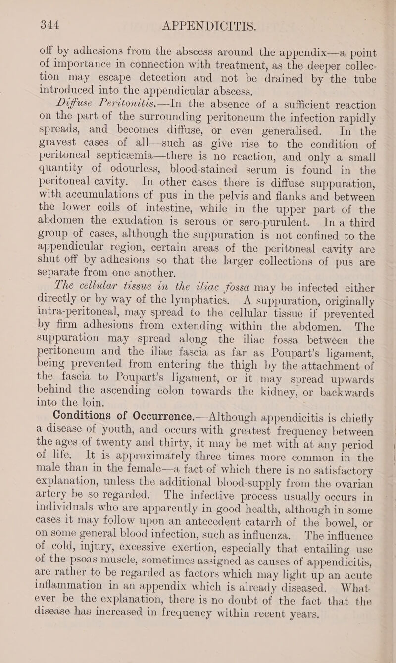 off by adhesions from the abscess around the appendix—a point of importance in connection with treatment, as the deeper collec- tion may escape detection and not be drained by the tube introduced into the appendicular abscess. Diffuse Peritonitis.—In the absence of a sufficient reaction on the part of the surrounding peritoneum the infection rapidly spreads, and becomes diffuse, or even generalised. In the gravest cases of all—such as give rise to the condition of peritoneal septiceemia—there is no reaction, and only a small quantity of odourless, blood-stained serum is found in the peritoneal cavity. In other cases there is diffuse suppuration, with accumulations of pus in the pelvis and flanks and between the lower coils of intestine, while in the upper part of the abdomen the exudation is serous or sero-purulent. In a third group of cases, although the suppuration is not confined to the appendicular region, certain areas of the peritoneal cavity are shut off by adhesions so that the larger collections of pus are separate from one another. Lhe cellular tessue in the iliac fossa may be infected either directly or by way of the lymphatics. A suppuration, originally intra-peritoneal, may spread to the cellular tissue if prevented by firm adhesions from extending within the abdomen. The suppuration may spread along the iliac fossa between the peritoneum and the iliac fascia as far as Poupart’s ligament, being prevented from entering the thigh by the attachment of the fascia to Poupart’s ligament, or it may spread upwards behind the ascending colon towards the kidney, or backwards into the loin. Conditions of Occurrence.—Although appendicitis is chiefly a disease of youth, and occurs with greatest frequency between the ages of twenty and thirty, it may be met with at any period of life. It is approximately three times more common in the male than in the female—a fact of which there is no satisfactory explanation, unless the additional blood-supply from the ovarian artery be so regarded. he infective process usually occurs in individuals who are apparently in good health, although in some cases it may follow upon an antecedent catarrh of the bowel, or on some general blood infection, such as influenza. The influence of cold, injury, excessive exertion, especially that entailing use of the psoas muscle, sometimes assigned as causes of appendicitis, are rather to be regarded as factors which may light up an acute inflammation in an appendix which is already diseased. What: ever be the explanation, there is no doubt of the fact that the disease has increased in frequency within recent years.