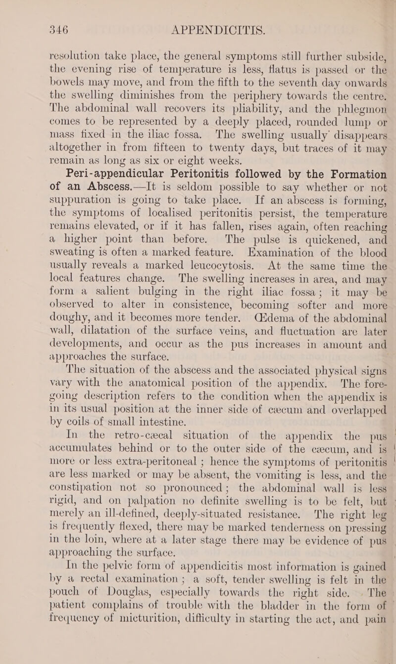 resolution take place, the general symptoms still further subside, the evening rise of temperature is less, flatus is passed or the bowels may move, and from the fifth to the seventh day onwards the swelling diminishes from the periphery towards the centre. The abdominal wall recovers its pliability, and the phlegmon comes to be represented by a deeply placed, rounded lump or mass fixed in the iliac fossa. The swelling usually’ disappears altogether in from fifteen to twenty days, but traces of it may remain as long as six or eight weeks. Peri-appendicular Peritonitis followed by the Formation of an Abscess.—It is seldom possible to say whether or not suppuration is going to take place. If an abscess is forming, the symptoms of localised peritonitis persist, the temperature remains elevated, or if it has fallen, rises again, often reaching a higher point than before. The pulse is quickened, and sweating is often a marked feature. Examination of the blood usually reveals a marked leucocytosis. At the same time the local features change. The swelling increases in area, and may form a salient bulging in the right iliac fossa; it may be observed to alter in consistence, becoming softer and more doughy, and it becomes more tender. Cidema of the abdominal wall, dilatation of the surface veins, and fluctuation are later developments, and occur as the pus increases in amount and approaches the surface. The situation of the abscess and the associated physical signs vary with the anatomical position of the appendix. The fore- going description refers to the condition when the appendix is in its usual position at the inner side of cecum and overlapped by coils of small intestine. In the retro-cecal situation of the appendix the pus accumulates behind or to the outer side of the ceecum, and is | more or less extra-peritoneal ; hence the symptoms of peritonitis ' are less marked or may be absent, the vomiting is less, and the constipation not so pronounced; the abdominal wall is less rigid, and on palpation no definite swelling is to be felt, but merely an ill-defined, deeply-situated resistance. The right leg is frequently flexed, there may be marked tenderness on pressing in the loin, where at a later stage there may be evidence of pus approaching the surface. In the pelvic form of appendicitis most information is gained by a rectal examination ; a soft, tender swelling is felt in the pouch of Douglas, especially towards the right side. . The patient complains of trouble with the bladder in the form of — frequency of micturition, difficulty in starting the act, and pain