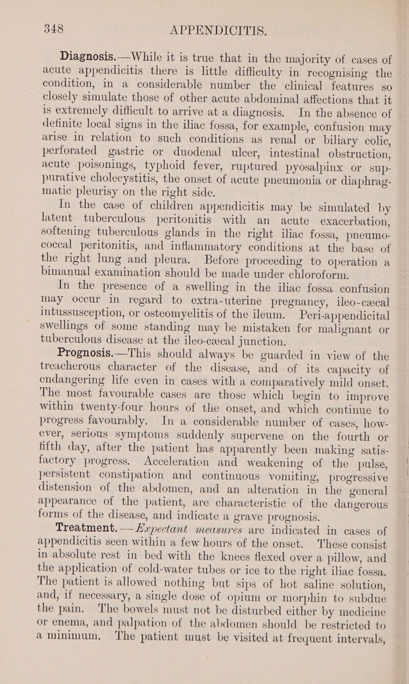 Diagnosis.—While it is true that in the majority of cases of acute appendicitis there is little difficulty in recognising the condition, in a considerable number the clinical features so closely simulate those of other acute abdominal affections that it is extremely difficult to arrive at a diagnosis. In the absence of definite local signs in the iliac fossa, for example, confusion may arise in relation to such conditions as renal or biliary colic, perforated gastric or duodenal ulcer, intestinal obstruction, acute poisonings, typhoid fever, ruptured pyosalpinx or sup- purative cholecystitis, the onset of acute pneumonia or diaphrag- matic pleurisy on the right side. In the case of children appendicitis may be simulated by latent tuberculous peritonitis with an acute exacerbation, softening tuberculous glands in the right iliac fossa, pneumo- coceal peritonitis, and inflammatory conditions at the base of the right lung and pleura. Before proceeding to operation a bimanual examination should be made under chloroform. In the presence of a swelling in the iliac fossa confusion may occur in regard to extra-uterine pregnancy, ileo-cecal intussusception, or osteomyelitis of the ileum. Peri-appendicital swellings of some standing may be mistaken for malignant or tuberculous disease at the ileo-ceecal junction. Prognosis.—This should always be guarded in view of the treacherous character of the disease, and of its capacity of endangering life even in cases with a comparatively mild onset. The most favourable cases are those which begin to improve within twenty-four hours of the onset, and which continue to progress favourably. In a considerable number of cases, how- ever, serious symptoms suddenly supervene on the fourth or fifth day, after the patient has apparently been making satis- factory progress. Acceleration and weakening of the pulse, persistent constipation and continuous vomiting, progressive distension of the abdomen, and an alteration in the general appearance of the patient, are characteristic of the dangerous forms of the disease, and indicate a grave prognosis. Treatment.—Lxpectant measures are indicated in cases of appendicitis seen within a few hours of the onset. These consist in absolute rest in bed with the knees flexed over a pillow, and the application of cold-water tubes or ice to the right iliac fossa. The patient is allowed nothing but sips of hot saline solution, and, if necessary, a single dose of opium or morphin to subdue the pain. The bowels must not be disturbed either by medicine or enema, and palpation of the abdomen should be restricted to a minimum. ‘The patient must be visited at frequent intervals,