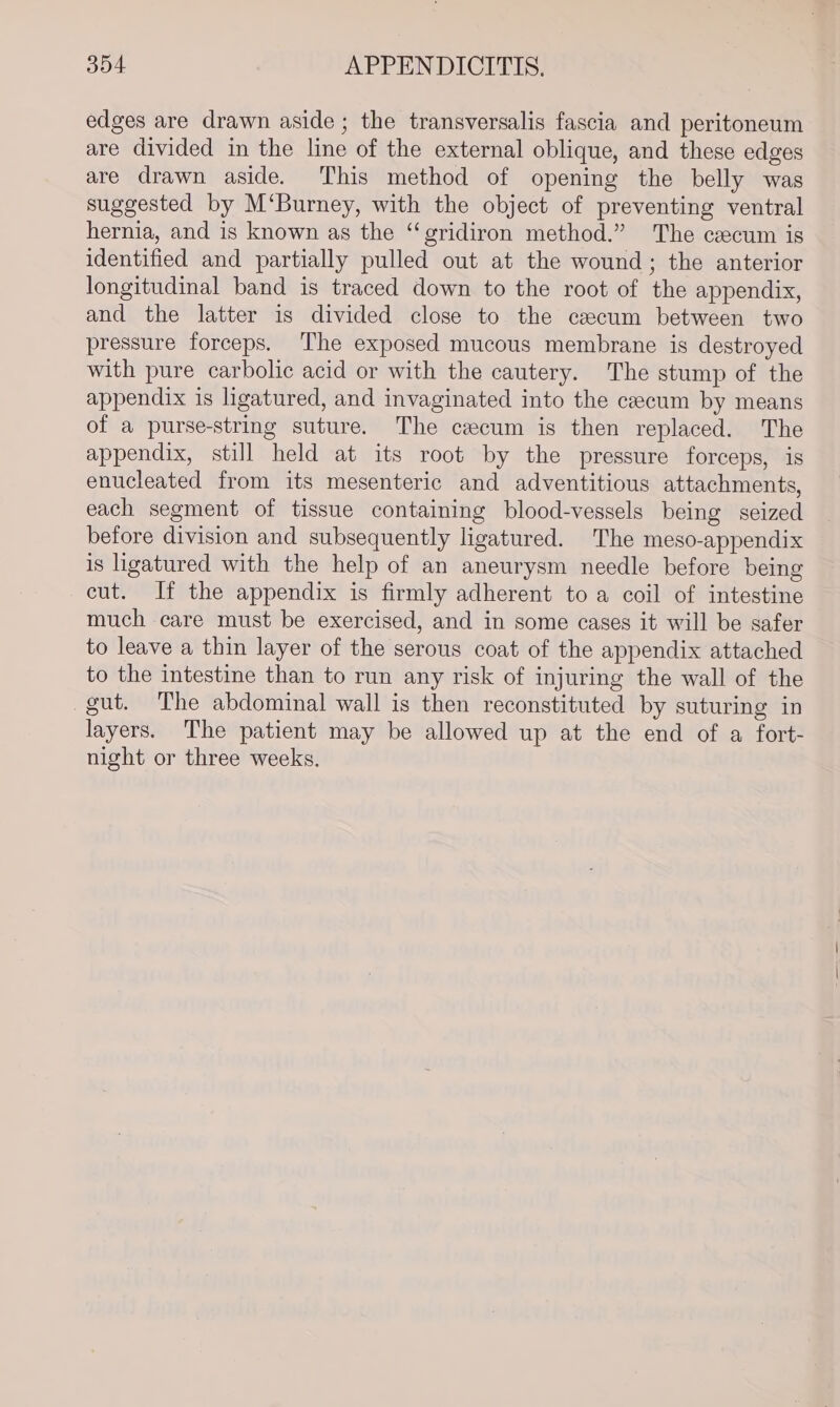 edges are drawn aside ; the transversalis fascia and peritoneum are divided in the line of the external oblique, and these edges are drawn aside. This method of opening the belly was suggested by M‘Burney, with the object of preventing ventral hernia, and is known as the “gridiron method.” The cecum is identified and partially pulled out at the wound; the anterior longitudinal band is traced down to the root of the appendix, and the latter is divided close to the cecum between two pressure forceps. The exposed mucous membrane is destroyed with pure carbolic acid or with the cautery. The stump of the appendix is ligatured, and invaginated into the cecum by means of a purse-string suture. The cecum is then replaced. The appendix, still held at its root by the pressure forceps, is enucleated from its mesenteric and adventitious attachments, each segment of tissue containing blood-vessels being seized before division and subsequently ligatured. The meso-appendix is ligatured with the help of an aneurysm needle before being cut. If the appendix is firmly adherent to a coil of intestine much care must be exercised, and in some cases it will be safer to leave a thin layer of the serous coat of the appendix attached to the intestine than to run any risk of injuring the wall of the gut. The abdominal wall is then reconstituted by suturing in layers. The patient may be allowed up at the end of a fort- night or three weeks.