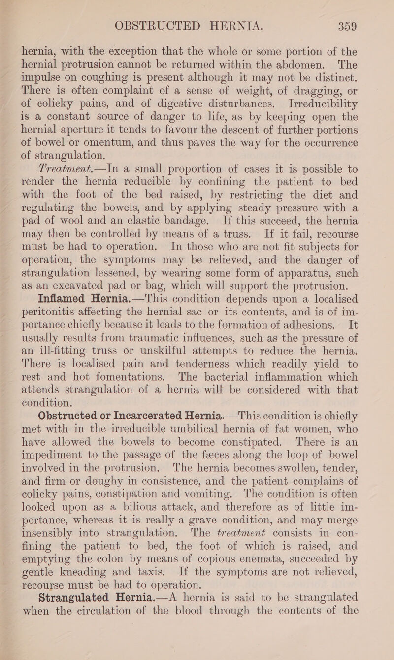 OBSTRUCTED HERNIA. 309 hernia, with the exception that the whole or some portion of the hernial protrusion cannot be returned within the abdomen. The impulse on coughing is present although it may not be distinct. There is often complaint of a sense of weight, of dragging, or of colicky pains, and of digestive disturbances. Irreducibility is a constant source of danger to life, as by keeping open the hernial aperture it tends to favour the descent of further portions of bowel or omentum, and thus paves the way for the occurrence of strangulation. Treatment.—In a small proportion of cases it is possible to render the hernia reducible by confining the patient to bed with the foot of the bed raised, by restricting the diet and regulating the bowels, and by applying steady pressure with a pad of wool and an elastic bandage. If this succeed, the hernia may then be controlled by means of a truss. If it fail, recourse must be had to operation. In those who are not fit subjects for operation, the symptoms may be relieved, and the danger of strangulation lessened, by wearing some form of apparatus, such as an excavated pad or bag, which will support the protrusion. Inflamed Hernia.—This condition depends upon a localised peritonitis affecting the hernial sac or its contents, and is of im- portance chiefly because it leads to the formation of adhesions. It usually results from traumatic influences, such as the pressure of an ill-fitting truss or unskilful attempts to reduce the hernia. There is localised pain and tenderness which readily yield to rest and hot fomentations. The bacterial inflammation which attends strangulation of a hernia will be considered with that condition. Obstructed or Incarcerated Hernia.—This condition is chiefly met with in the irreducible umbilical hernia of fat women, who have allowed the bowels to become constipated. There is an impediment to the passage of the feeces along the loop of bowel involved in the protrusion. The hernia becomes swollen, tender, and firm or doughy in consistence, and the patient complains of colicky pains, constipation and vomiting. The condition is often looked upon as a bilious attack, and therefore as of little im- portance, whereas it is really a grave condition, and may merge insensibly into strangulation. The treatment consists in con- fining the patient to bed, the foot of which is raised, and emptying the colon by means of copious enemata, succeeded by gentle kneading and taxis. If the symptoms are not relieved, recourse must be had to operation. Strangulated Hernia.—A hernia is said to be strangulated when the circulation of the blood through the contents of the