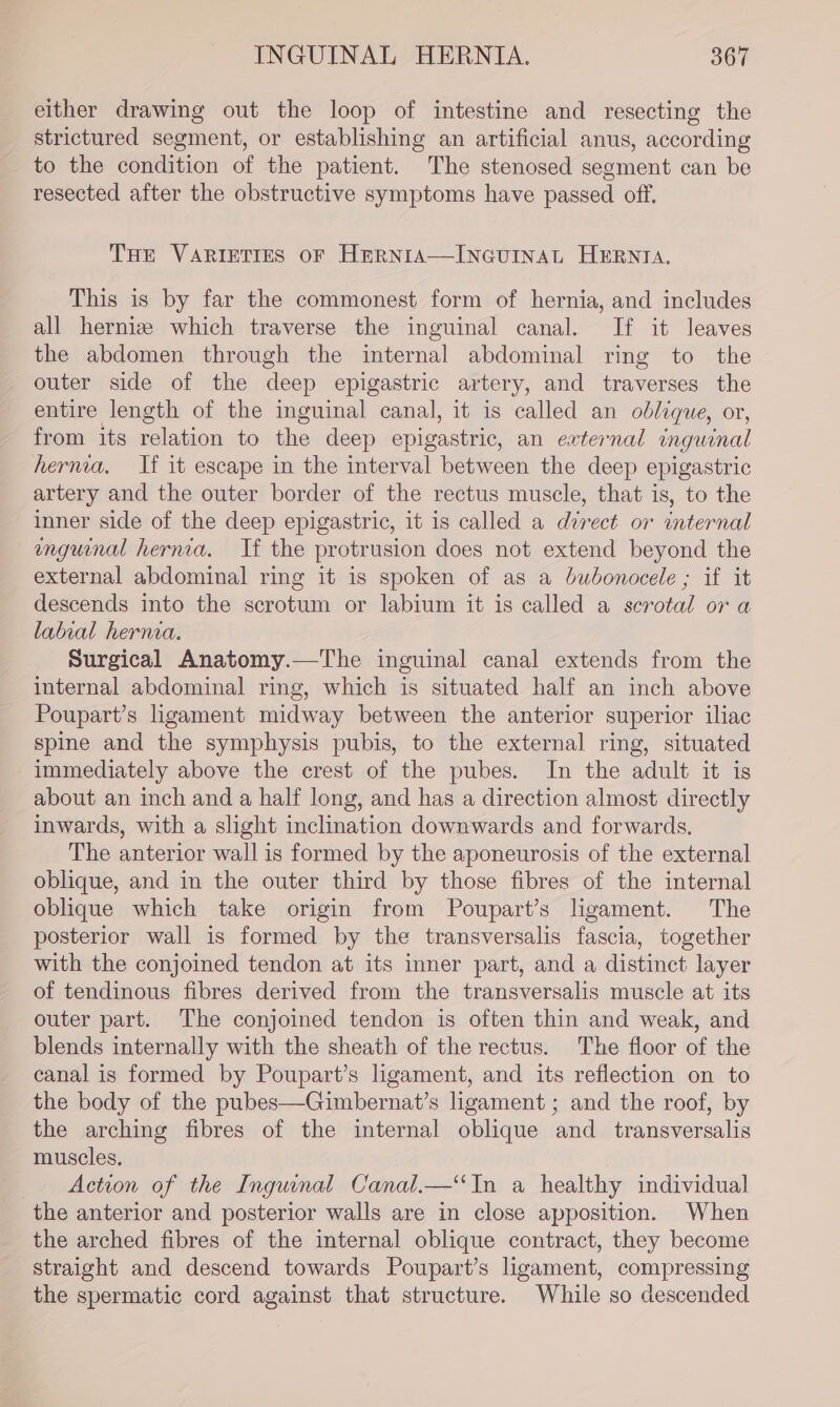 either drawing out the loop of intestine and resecting the strictured segment, or establishing an artificial anus, according to the condition of the patient. The stenosed segment can be resected after the obstructive symptoms have passed off. THE VARIETIES OF HERNIA—INGUINAL HERNIA. This is by far the commonest form of hernia, and includes all herniz which traverse the inguinal canal. If it leaves the abdomen through the internal abdominal ring to the outer side of the deep epigastric artery, and traverses the entire length of the inguinal canal, it is called an oblique, or, from its relation to the deep epigastric, an external inguinal hernia, If it escape in the interval between the deep epigastric artery and the outer border of the rectus muscle, that is, to the inner side of the deep epigastric, it is called a direct or internal enguinal hernia. If the protrusion does not extend beyond the external abdominal ring it is spoken of as a bubonocele ; if it descends into the scrotum or labium it is called a scrotal or a labral herna. Surgical Anatomy.—The inguinal canal extends from the internal abdominal ring, which is situated half an inch above Poupart’s hgament midway between the anterior superior iliac spine and the symphysis pubis, to the external ring, situated immediately above the crest of the pubes. In the adult it is about an inch and a half long, and has a direction almost directly inwards, with a slight inclination downwards and forwards. The anterior wall is formed by the aponeurosis of the external oblique, and in the outer third by those fibres of the internal oblique which take origin from Poupart’s ligament. The posterior wall is formed by the transversalis fascia, together with the conjoined tendon at its inner part, and a distinct layer of tendinous fibres derived from the transversalis muscle at its outer part. The conjoined tendon is often thin and weak, and blends internally with the sheath of the rectus. The floor of the canal is formed by Poupart’s ligament, and its reflection on to the body of the pubes—Gimbernat’s ligament ; and the roof, by the arching fibres of the internal oblique and _ transversalis muscles. Action of the Inguinal Canal.—‘In a healthy individual the anterior and posterior walls are in close apposition. When the arched fibres of the internal oblique contract, they become straight and descend towards Poupart’s ligament, compressing the spermatic cord against that structure. While so descended