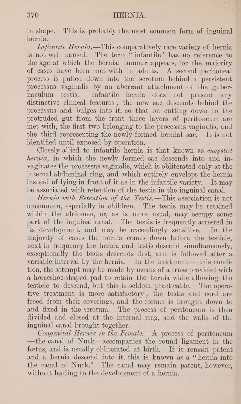 in shape. This is probably the most common form of inguinal hernia. ; Infantile Hernia.—This comparatively rare variety of hernia is not well named. The term “infantile” has no reference to the age at which the hernial tumour appears, for the majority of cases have been met with in adults. A second peritoneal process is pulled down into the scrotum behind a persistent processus vaginalis by an aberrant attachment of the guber- naculum testis. Infantile hernia does not present any distinctive clinical features; the new sac descends behind the processus and bulges into it, so that on cutting down to the protruded gut from the front three layers of peritoneum are met with, the first two belonging to the processus vaginalis, and the third representing the newly formed hernial sac. It is not identified until exposed by operation. Closely allied to infantile hernia is that known as encysted herma, in which the newly formed sac descends into and in- vaginates the processus vaginalis, which is obliterated only at the internal abdominal ring, and which entirely envelops the hernia instead of lying in front of it as in the infantile variety. It may be associated with retention of the testis in the inguinal canal. Hernia with Retention of the Testis.—This association is not uncommon, especially in children. The testis may be retained within the abdomen, or, as is more usual, may occupy some part of the inguinal canal. The testis is frequently arrested in its development, and may be exceedingly sensitive. In the majority of cases the hernia comes down before the testicle, next in frequency the hernia and testis descend simultaneously, exceptionally the testis descends first, and is followed after a variable interval by the hernia. In the treatment of this condi- tion, the attempt may be made by means of a truss provided with a horseshoe-shaped pad to retain the hernia while allowing the testicle to descend, but this is seldom practicable. The opera- tive treatment is more satisfactory; the testis and cord are freed from their coverings, and the former is brought down to | and fixed in the scrotum. The process of peritoneum is then divided and closed at the internal ring, and the walls of the inguinal canal brought together. Congental Hernia in the Female.—A process of peritoneum —the canal of Nuck—accompanies the round ligament in the foetus, and is usually obliterated at birth. If it remain patent and a hernia descend into it, this is known as a “hernia into the canal of Nuck.” The canal may remain patent, however, without leading to the development of a hernia.