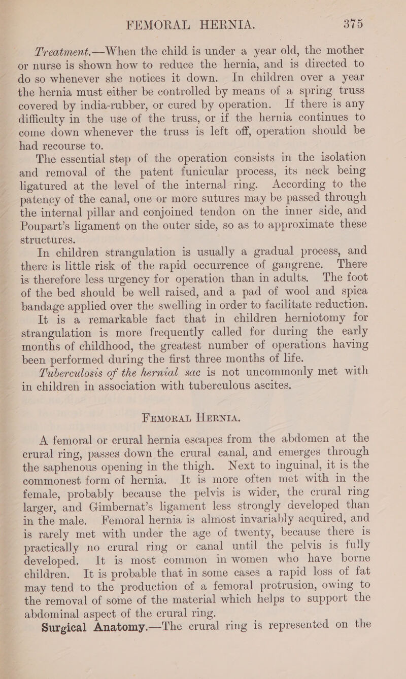 Treatment.—When the child is under a year old, the mother or nurse is shown how to reduce the hernia, and is directed to do so whenever she notices it down. In children over a year the hernia must either be controlled by means of a spring truss covered by india-rubber, or cured by operation. If there is any difficulty in the use of the truss, or if the hernia continues to come down whenever the truss is left off, operation should be had recourse to. The essential step of the operation consists in the isolation and removal of the patent funicular process, its neck being ligatured at the level of the internal ring. According to the patency of the canal, one or more sutures may be passed through the internal pillar and conjoined tendon on the inner side, and Poupart’s ligament on the outer side, so as to approximate these structures. In children strangulation is usually a gradual process, and there is little risk of the rapid occurrence of gangrene. There is therefore less urgency for operation than in adults. The foot of the bed should be well raised, and a pad of wool and spica bandage applied over the swelling in order to facilitate reduction. It is a remarkable fact that in children herniotomy for strangulation is more frequently called for during the early months of childhood, the greatest number of operations having been performed during the first three months of life. Tuberculosis of the hernial sac is not uncommonly met with in children in association with tuberculous ascites. FEMORAL HERNIA. A femoral or crural hernia escapes from the abdomen at the crural ring, passes down the crural canal, and emerges through the saphenous opening in the thigh. Next to inguinal, it is the commonest form of hernia. It is more often met with in the female, probably because the pelvis is wider, the crural ring larger, and Gimbernat’s ligament less strongly developed than in the male. Femoral hernia is almost invariably acquired, and is rarely met with under the age of twenty, because there 1S practically no crural ring or canal until the pelvis is fully developed. It is most common in women who have borne children. It is probable that in some cases a rapid loss of fat may tend to the production of a femoral protrusion, owing to the removal of some of the material which helps to support the abdominal aspect of the crural ring. Surgical Anatomy.—The crural ring is represented on the