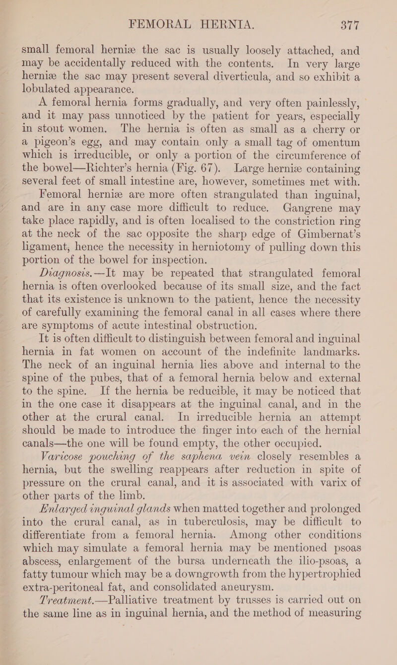 small femoral herniz the sac is usually loosely attached, and may be accidentally reduced with the contents. In very large herniz the sac may present several diverticula, and so exhibit a lobulated appearance. A femoral hernia forms gradually, and very often painlessly, | and it may pass unnoticed by the patient for years, especially in stout women. The hernia is often as small as a cherry or a pigeon’s egg, and may contain only a small tag of omentum which is irreducible, or only a portion of the circumference of the bowel—Richter’s hernia (Fig. 67). Large hernie containing several feet of small intestine are, however, sometimes met with. Femoral hernize are more often strangulated than inguinal, and are in any case more difficult to reduce. Gangrene may take place rapidly, and is often localised to the constriction ring at the neck of the sac opposite the sharp edge of Gimbernat’s ligament, hence the necessity in herniotomy of pulling down this portion of the bowel for inspection. Diagnosis.—It may be repeated that strangulated femoral hernia is often overlooked because of its small size, and the fact that its existence is unknown to the patient, hence the necessity of carefully examining the femoral canal in all cases where there are symptoms of acute intestinal obstruction. It is often difficult to distinguish between femoral and inguinal hernia in fat women on account of the indefinite landmarks. The neck of an inguinal hernia lies above and internal to the spine of the pubes, that of a femoral hernia below and external to the spine. If the hernia be reducible, it may be noticed that in the one case it disappears at the inguinal canal, and in the other at the crural canal. In irreducible hernia an attempt should be made to introduce the finger into each of the hernial canals—the one will be found empty, the other occupied. Varicose pouching of the saphena vein closely resembles a hernia, but the swelling reappears after reduction in spite of pressure on the crural canal, and it is associated with varix of other parts of the limb. Enlarged inguinal glands when matted together and prolonged into the crural canal, as in tuberculosis, may be difficult to differentiate from a femoral hernia. Among other conditions which may simulate a femoral hernia may be mentioned psoas abscess, enlargement of the bursa underneath the ilio-psoas, a fatty tumour which may be a downgrowth from the hypertrophied extra-peritoneal fat, and consolidated aneurysm. Treatment.—Palliative treatment by trusses is carried out on the same line as in inguinal hernia, and the method of measuring