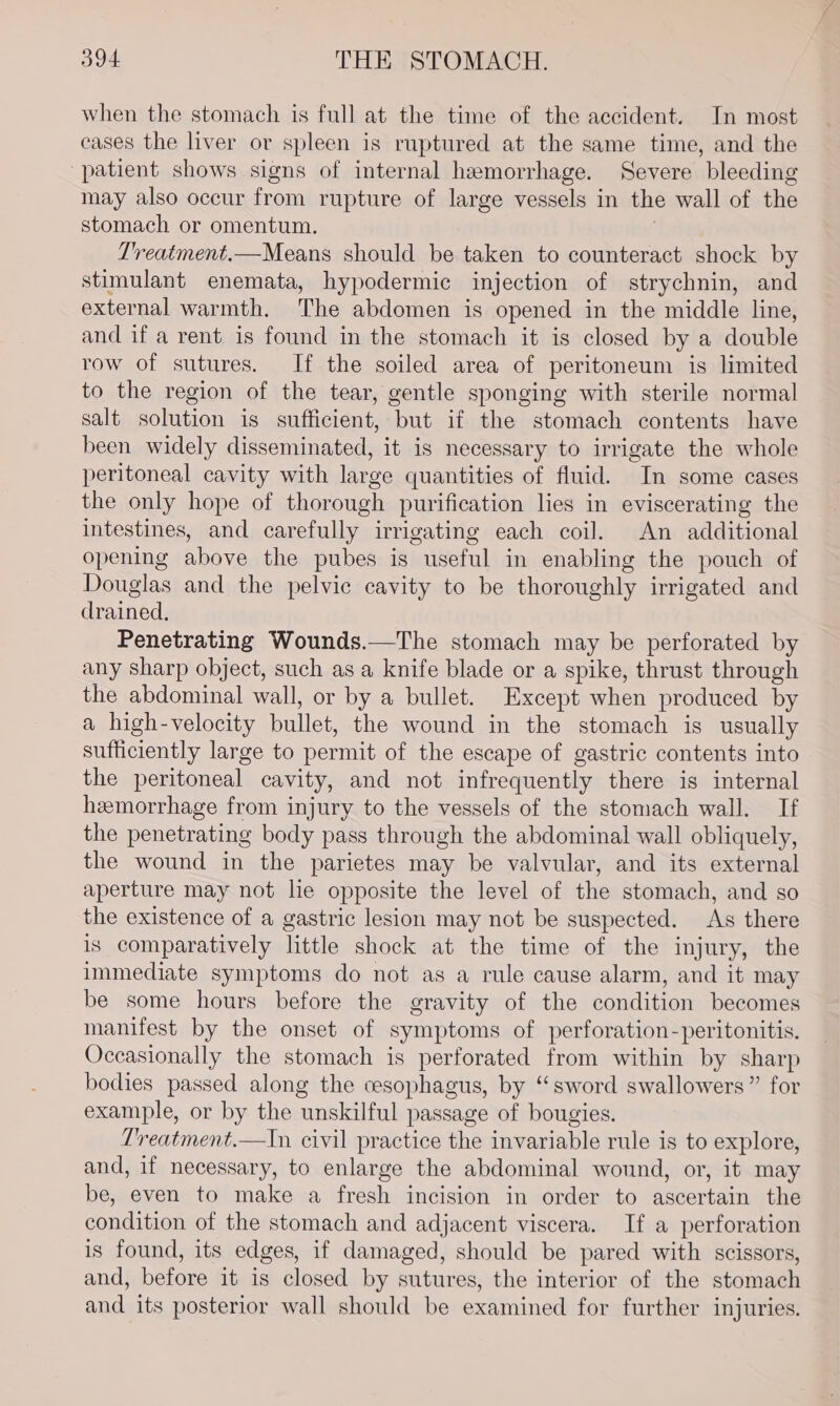 when the stomach is full at the time of the accident. In most cases the liver or spleen is ruptured at the same time, and the patient shows signs of internal hemorrhage. Severe bleeding may also occur from rupture of large vessels in the wall of the stomach or omentum. ; Treatment.—Means should be taken to counteract shock by stimulant enemata, hypodermic injection of strychnin, and external warmth. The abdomen is opened in the middle line, and if a rent is found in the stomach it is closed by a double row of sutures. If the soiled area of peritoneum is limited to the region of the tear, gentle sponging with sterile normal salt solution is sufficient, but if the stomach contents have been widely disseminated, it is necessary to irrigate the whole peritoneal cavity with large quantities of fluid. In some cases the only hope of thorough purification lies in eviscerating the intestines, and carefully irrigating each coil. An additional opening above the pubes is useful in enabling the pouch of Douglas and the pelvic cavity to be thoroughly irrigated and drained, Penetrating Wounds.—The stomach may be perforated by any sharp object, such as a knife blade or a spike, thrust through the abdominal wall, or by a bullet. Except when produced by a high-velocity bullet, the wound in the stomach is usually sufficiently large to permit of the escape of gastric contents into the peritoneal cavity, and not infrequently there is internal hemorrhage from injury to the vessels of the stomach wall. If the penetrating body pass through the abdominal wall obliquely, the wound in the parietes may be valvular, and its external aperture may not le opposite the level of the stomach, and so the existence of a gastric lesion may not be suspected. As there is comparatively little shock at the time of the injury, the immediate symptoms do not as a rule cause alarm, and it may be some hours before the gravity of the condition becomes manifest by the onset of symptoms of perforation-peritonitis. Occasionally the stomach is perforated from within by sharp bodies passed along the cesophagus, by “sword swallowers” for example, or by the unskilful passage of bougies. Treatment.—In civil practice the invariable rule is to explore, and, if necessary, to enlarge the abdominal wound, or, it may be, even to make a fresh incision in order to ascertain the condition of the stomach and adjacent viscera. If a perforation is found, its edges, if damaged, should be pared with scissors, and, before it is closed by sutures, the interior of the stomach and its posterior wall should be examined for further injuries.