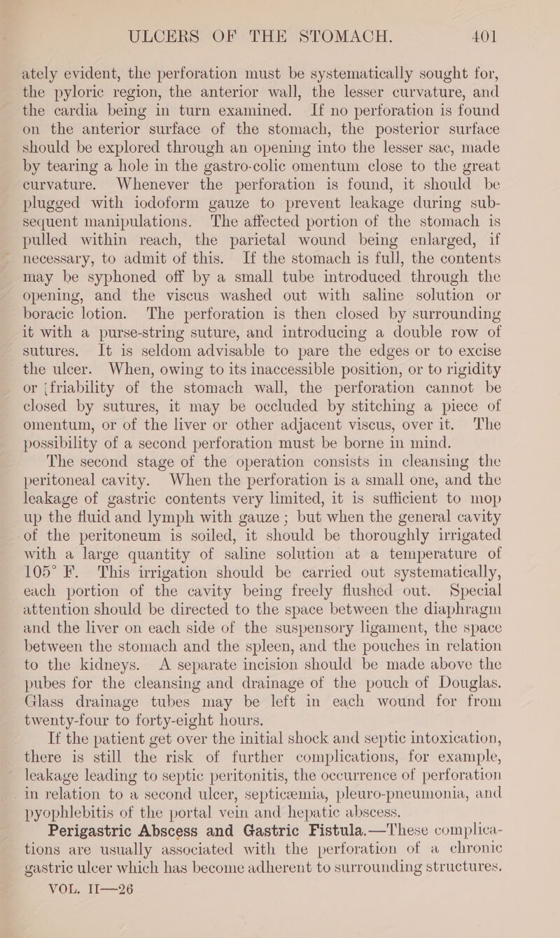 ately evident, the perforation must be systematically sought for, the pyloric region, the anterior wall, the lesser curvature, and the cardia being in turn examined. If no perforation is found on the anterior surface of the stomach, the posterior surface should be explored through an opening into the lesser sac, made by tearing a hole in the gastro-colic omentum close to the great curvature. Whenever the perforation is found, it should be plugged with iodoform gauze to prevent leakage during sub- sequent manipulations. The affected portion of the stomach is pulled within reach, the parietal wound being enlarged, if necessary, to admit of this. If the stomach is full, the contents may be syphoned off by a small tube introduced through the opening, and the viscus washed out with saline solution or boracic lotion. The perforation is then closed by surrounding it with a purse-string suture, and introducing a double row of sutures. It is seldom advisable to pare the edges or to excise the ulcer. When, owing to its inaccessible position, or to rigidity or {friability of the stomach wall, the perforation cannot be closed by sutures, it may be occluded by stitching a piece of omentum, or of the liver or other adjacent viscus, over it. The possibility of a second perforation must be borne in mind. The second stage of the operation consists in cleansing the peritoneal cavity. When the perforation is a small one, and the leakage of gastric contents very limited, it is sufficient to mop up the fluid and lymph with gauze ; but when the general cavity of the peritoneum is soiled, it should be thoroughly irrigated with a large quantity of saline solution at a temperature of 105° F. This irrigation should be carried out systematically, each portion of the cavity being freely flushed out. Special attention should be directed to the space between the diaphragm and the liver on each side of the suspensory ligament, the space between the stomach and the spleen, and the pouches in relation to the kidneys. A separate incision should be made above the pubes for the cleansing and drainage of the pouch of Douglas. Glass drainage tubes may be left in each wound for from twenty-four to forty-eight hours. If the patient get over the initial shock and septic intoxication, there is still the risk of further complications, for example, leakage leading to septic peritonitis, the occurrence of perforation in relation to a second ulcer, septicaemia, pleuro-pneumonia, and pyophlebitis of the portal vein and hepatic abscess. Perigastric Abscess and Gastric Fistula.—These complica- tions are usually associated with the perforation of a chronic gastric ulcer which has become adherent to surrounding structures. VOL. 1I—26