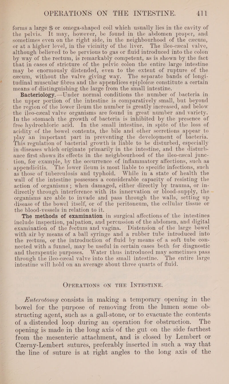 forms a large S or omega-shaped coil which usually lies in the cavity of the pelvis. It may, however, be found in the abdomen proper, and sometimes even on the right side, in the neighbourhood of the cecum, or at a higher level, in the vicinity of the liver. The ileo-cecal valve, although believed to be pervious to gas or fluid introduced into the colon by way of the rectum, is remarkably competent, as is shown by the fact that in cases of stricture of the pelvic colon the entire large intestine may be enormously distended, even to the extent of rupture of the cecum, without the valve giving way. The separate bands of longi- tudinal muscular fibres and the appendices epiploice constitute a certain means of distinguishing the large from the small intestine. Bacteriology.—Under normal conditions the number of bacteria in the upper portion of the intestine is comparatively small, but beyond the region of the lower ileum the number is greatly increased, and below the ileo-cecal valve organisms are found in great number and variety. In the stomach the growth of bacteria is inhibited by the presence of free hydrochloric acid. In the small intestine, in spite of the loss of acidity of the bowel contents, the bile and other secretions appear to play an important part in preventing the development of bacteria. This regulation of bacterial growth is liable to be disturbed, especially in diseases which originate primarily in the intestine, and the disturb- ance first shows its effects in the neighbourhood of the ileo-cxecal junc- tion, for example, by the occurrence of inflammatory affections, such as appendicitis. The lower ileum is most liable to specific infections, such as those of tuberculosis and typhoid. While in a state of health the wall of the intestine possesses a considerable capacity of resisting the action of organisms ; when damaged, either directly by trauma, or in- directly through interference with its innervation or blood-supply, the - organisms are able to invade and pass through the walls, setting up disease of the bowel itself, or of the peritoneum, the cellular tissue or the blood-vessels in relation to it. The methods of examination in surgical affections of the intestines include inspection, palpation, and percussion of the abdomen, and digital examination of the rectum and vagina. Distension of the large bowel with air by means of a ball syringe and a rubber tube introduced into the rectum, or the introduction of fluid by means of a soft tube con- nected with a funnel, may be useful in certain cases both for diagnostic and therapeutic purposes. Water thus introduced may sometimes pass through the ileo-cecal valve into the small intestine. The entire large intestine will hold on an average about three quarts of fluid. OPERATIONS ON THE INTESTINE. Enterotomy consists in making a temporary opening in the bowel for the purpose of removing from the lumen some ob- structing agent, such as a gall-stone, or to evacuate the contents of a distended loop during an operation for obstruction. The opening is made in the long axis of the gut on the side farthest from the mesenteric attachment, and is closed by Lembert or Czerny-Lembert sutures, preferably inserted in such a way that the line of suture is at right angles to the long axis of the