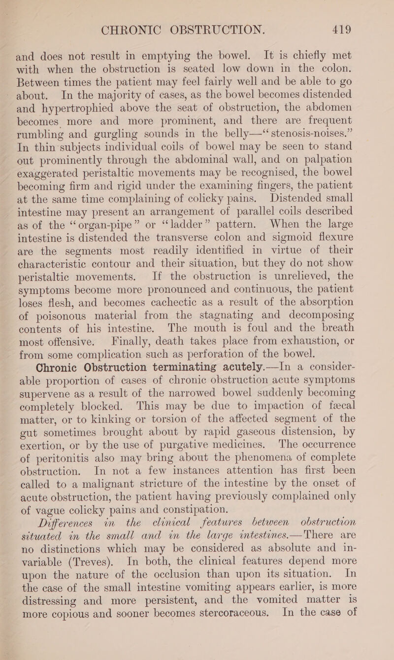 and does not result in emptying the bowel. It is chiefly met with when the obstruction is seated low down in the colon. Between times the patient may feel fairly well and be able to go about. In the majority of cases, as the bowel becomes distended and hypertrophied above the seat of obstruction, the abdomen becomes more and more prominent, and there are frequent rumbling and gurgling sounds in the belly—“ stenosis-noises.” In thin subjects individual coils of bowel may be seen to stand out prominently through the abdominal wall, and on palpation exaggerated peristaltic movements may be recognised, the bowel becoming firm and rigid under the examining fingers, the patient at the same time complaining of colicky pains. Distended small intestine may present an arrangement of parallel coils described as of the ‘“organ-pipe” or “ladder” pattern. When the large intestine is distended the transverse colon and sigmoid flexure are the segments most readily identified in virtue of their characteristic contour and their situation, but they do not show peristaltic movements. If the obstruction is unrelieved, the symptoms become more pronounced and continuous, the patient loses flesh, and becomes cachectic as a result of the absorption of poisonous material from the stagnating and decomposing contents of his intestine. The mouth is foul and the breath most offensive. Finally, death takes place from exhaustion, or from some complication such as perforation of the bowel. Chronic Obstruction terminating acutely.—In a consider- able proportion of cases of chronic obstruction acute symptoms supervene as a result of the narrowed bowel suddenly becoming completely blocked. This may be due to impaction of faecal matter, or to kinking or torsion of the affected segment of the gut sometimes brought about by rapid gaseous distension, by exertion, or by the use of purgative medicines. The occurrence of peritonitis also may bring about the phenomena of complete obstruction. In not a few instances attention has first been called to a malignant stricture of the intestine by the onset of acute obstruction, the patient having previously complained only of vague colicky pains and constipation. Differences in the clinical features between obstruction situated in the small and in the large wmtestenes.—There are no distinctions which may be considered as absolute and in- variable (Treves). In both, the clinical features depend more upon the nature of the occlusion than upon its situation, In the case of the small intestine vomiting appears earlier, is more distressing and more persistent, and the vomited matter 1s more copious and sooner becomes stercoraceous. In the case of