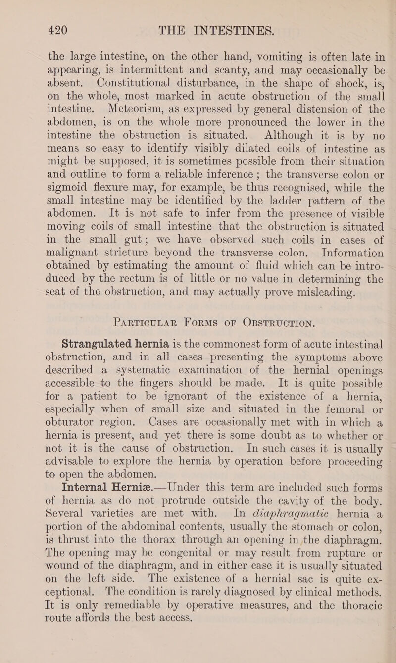 the large intestine, on the other hand, vomiting is often late in appearing, is Intermittent and scanty, and may occasionally be absent. Constitutional disturbance, in the shape of shock, is, on the whole, most marked in acute obstruction of the small intestine. Meteorism, as expressed by general distension of the abdomen, is on the whole more pronounced the lower in the intestine the obstruction is situated. Although it is by no means so easy to identify visibly dilated coils of intestine as might be supposed, it is sometimes possible from their situation and outline to form a reliable inference ; the transverse colon or sigmoid flexure may, for example, be thus recognised, while the small intestine may be identified by the ladder pattern of the abdomen. It is not safe to infer from the presence of visible moving coils of small intestine that the obstruction is situated in the small gut; we have observed such coils in cases of malignant stricture beyond the transverse colon. Information obtained by estimating the amount of fluid which can be intro- duced by the rectum is of little or no value in determining the seat of the obstruction, and may actually prove misleading. PARTICULAR FORMS OF OBSTRUCTION. Strangulated hernia is the commonest form of acute intestinal obstruction, and in all cases presenting the symptoms above described a systematic examination of the hernial openings accessible to the fingers should be made. It is quite possible for a patient to be ignorant of the existence of a hernia, especially when of small size and situated in the femoral or obturator region. Cases. are occasionally met with in which a hernia is present, and yet there is some doubt as to whether or not it is the cause of obstruction. In such cases it is usually advisable to explore the hernia by operation before proceeding — to open the abdomen. Internal Herniz.— Under this term are included such forms of hernia as do not protrude outside the cavity of the body. Several varieties are met with. In diaphragmatic hernia a portion of the abdominal contents, usually the stomach or colon, is thrust into the thorax through an opening in the diaphragm. The opening may be congenital or may result from rupture or wound of the diaphragm, and in either case it is usually situated on the left side. The existence of a hernial sac is quite ex- ceptional. The condition is rarely diagnosed by clinical methods. It is only remediable by operative measures, and the thoracic route affords the best access.