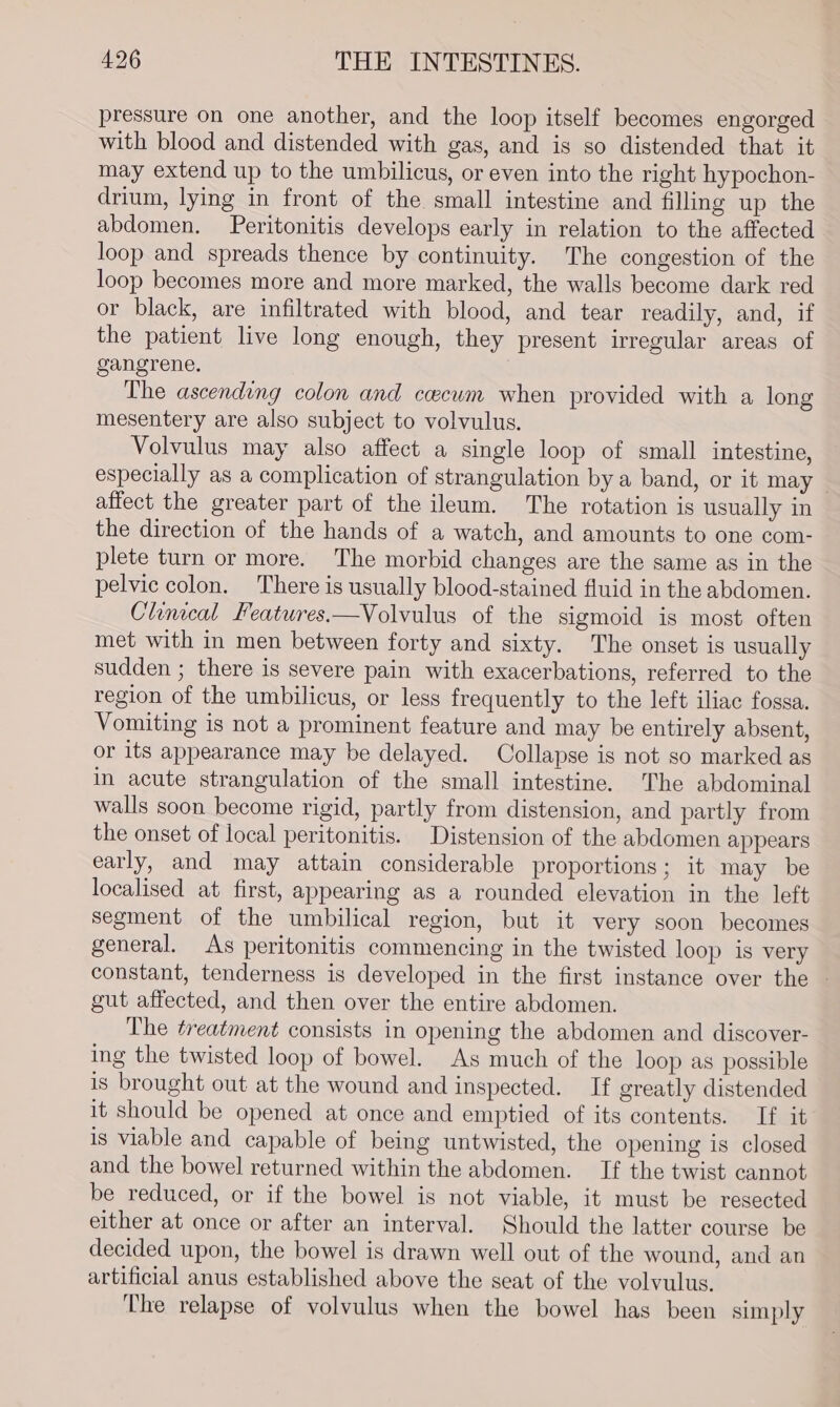 pressure on one another, and the loop itself becomes engorged with blood and distended with gas, and is go distended that it may extend up to the umbilicus, or even into the right hypochon- drium, lying in front of the small intestine and filling up the abdomen. Peritonitis develops early in relation to the affected loop and spreads thence by continuity. The congestion of the loop becomes more and more marked, the walls become dark red or black, are infiltrated with blood, and tear readily, and, if the patient live long enough, they present irregular areas of gangrene. The ascending colon and cwewm when provided with a long mesentery are also subject to volvulus. Volvulus may also affect a single loop of small intestine, especially as a complication of strangulation by a band, or it may — affect the greater part of the ileum. The rotation is usually in the direction of the hands of a watch, and amounts to one com- plete turn or more. The morbid changes are the same as in the pelvic colon. There is usually blood-stained fluid in the abdomen. Clinical Features.—Volvulus of the sigmoid is most often met with in men between forty and sixty. The onset is usually sudden ; there is severe pain with exacerbations, referred to the region of the umbilicus, or less frequently to the left iliac fossa. Vomiting is not a prominent feature and may be entirely absent, or its appearance may be delayed. Collapse is not so marked as in acute strangulation of the small intestine. The abdominal walls soon become rigid, partly from distension, and partly from the onset of local peritonitis. Distension of the abdomen appears early, and may attain considerable proportions; it may be localised at first, appearing as a rounded elevation in the left segment of the umbilical region, but it very soon becomes general. As peritonitis commencing in the twisted loop is very constant, tenderness is developed in the first instance over the - gut affected, and then over the entire abdomen. The treatment consists in opening the abdomen and discover- ing the twisted loop of bowel. As much of the loop as possible is brought out at the wound and inspected. If greatly distended it should be opened at once and emptied of its contents. If it is viable and capable of being untwisted, the opening is closed and the bowel returned within the abdomen. If the twist cannot be reduced, or if the bowel is not viable, it must be resected either at once or after an interval. Should the latter course be decided upon, the bowel is drawn well out of the wound, and an artificial anus established above the seat of the volvulus. The relapse of volvulus when the bowel has been simply