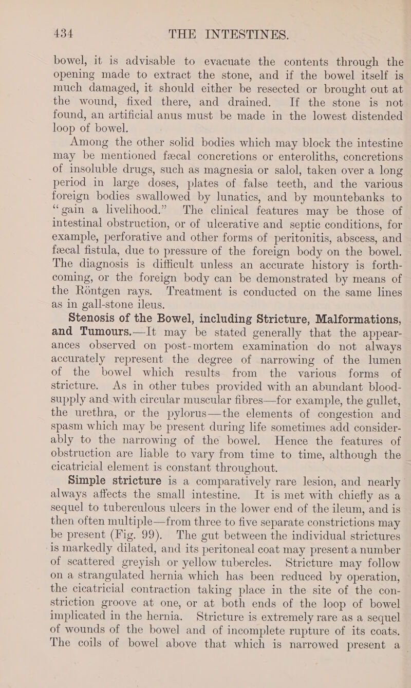 bowel, it is advisable to evacuate the contents through the opening made to extract the stone, and if the bowel itself is much damaged, it should either be resected or brought out at the wound, fixed there, and drained. If the stone is not found, an artificial anus must be made in the lowest distended loop of bowel. Among the other solid bodies which may block the intestine may be mentioned feecal concretions or enteroliths, concretions of insoluble drugs, such as magnesia or salol, taken over a long period in large doses, plates of false teeth, and the various foreign bodies swallowed by lunatics, and by mountebanks to “gain a livelihood.” The clinical features may be those of intestinal obstruction, or of ulcerative and septic conditions, for example, perforative and other forms of peritonitis, abscess, and fecal fistula, due to pressure of the foreign body on the bowel. The diagnosis is difficult unless an accurate history is forth- coming, or the foreign body can be demonstrated by means of the Rontgen rays. Treatment is conducted on the same lines as in gall-stone ileus. Stenosis of the Bowel, including Stricture, Malformations, and Tumours.—It may be stated generally that the appear- ances observed on post-mortem examination do not always accurately represent the degree of narrowing of the lumen of the bowel which results from the various forms of stricture. As in other tubes provided with an abundant blood- supply and with circular muscular fibres—for example, the gullet, the urethra, or the pylorus—the elements of congestion and spasm which may be present during life sometimes add consider- ably to the narrowing of the bowel. Hence the features of obstruction are liable to vary from time to time, although the cicatricial element is constant throughout. Simple stricture is a comparatively rare lesion, and nearly always affects the small intestine. It is met with chiefly as a sequel to tuberculous ulcers in the lower end of the ileum, and is then often multiple—from three to five separate constrictions may be present (Fig. 99). The gut between the individual strictures is markedly dilated, and its peritoneal coat may present a number of scattered greyish or yellow tubercles. Stricture may follow on a strangulated hernia which has been reduced by operation, the cicatricial contraction taking place in the site of the con- striction groove at one, or at both ends of the loop of bowel implicated in the hernia. Stricture is extremely rare as a sequel of wounds of the bowel and of incomplete rupture of its coats, The coils of bowel above that which is narrowed present a_