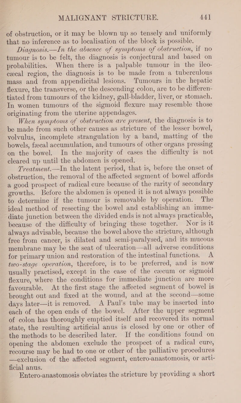 of obstruction, or it may be blown up so tensely and uniformly that no inference as to localisation of the block is possible. Diagnosis.—In the absence of symptoms of obstruction, if no tumour is to be felt, the diagnosis is conjectural and based on probabilities. When there is a palpable tumour in the ileo- ceecal region, the diagnosis is to be made from a tuberculous mass and from appendicital lesions. Tumours in the hepatic flexure, the transverse, or the descending colon, are to be differen- tiated from tumours of the kidney, gall-bladder, liver, or stomach. In women tumours of the sigmoid flexure may resemble those originating from the uterine appendages. When symptoms of obstruction are present, the diagnosis is to be made from such other causes as stricture of the lesser bowel, volvulus, incomplete strangulation by a band, matting of the bowels, feecal accumulation, and tumours of other organs pressing on the bowel. In the majority of cases the difficulty is not cleared up until the abdomen is opened. Treatment.—In the latent period, that is, before the onset of obstruction, the removal of the affected segment of bowel affords a good prospect of radical cure because of the rarity of secondary growths. Before the abdomen is opened it is not always possible to determine if the tumour is removable by operation. The ideal method of resecting the bowel and establishing an imme- diate junction between the divided ends is not always practicable, because of the difficulty of bringing these together. Nor is it always advisable, because the bowel above the stricture, although free from cancer, is dilated and semi-paralysed, and its mucous membrane may be the seat of ulceration—all adverse conditions for primary union and restoration of the intestinal functions. A two-stage operation, therefore, is to be preferred, and is now usually practised, except in the case of the cacum or sigmoid flexure, where the conditions for immediate junction are more favourable. At the first stage the affected segment of bowel is brought out and fixed at the wound, and at the second—some days later—it is removed. A Paul’s tube may be inserted into each of the open ends of the bowel. After the upper segment of colon has thoroughly emptied itself and recovered its normal state, the resulting artificial anus is closed by one or other of the methods to be described later. If the conditions found on opening the abdomen exclude the prospect of a radical cure, recourse may be had to one or other of the palliative procedures —exclusion of the affected segment, entero-anastomosis, or arti- ficial anus. Entero-anastomosis obviates the stricture by providing a short