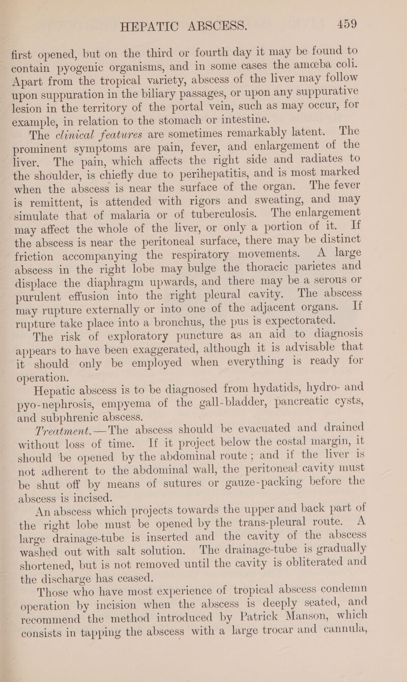 first opened, but on the third or fourth day it may be found to contain pyogenic organisms, and in some cases the ameeba coli. Apart from the tropical variety, abscess of the liver may follow upon suppuration in the biliary passages, or upon any suppurative lesion in the territory of the portal vein, such as may occur, for example, in relation to the stomach or intestine. The clinical features are sometimes remarkably latent. The prominent symptoms are pain, fever, and enlargement of the liver, The pain, which affects the right side and radiates to the shoulder, is chiefly due to perihepatitis, and is most marked when the abscess is near the surface of the organ. The fever is remittent, is attended with rigors and sweating, and may simulate that of malaria or of tuberculosis. The enlargement may affect the whole of the liver, or only a portion of it. If the abscess is near the peritoneal surface, there may be distinct friction accompanying the respiratory movements. A large abscess in the right lobe may bulge the thoracic parietes and displace the diaphragm upwards, and there may be a serous or purulent effusion into the right pleural cavity. The abscess may rupture externally or into one of the adjacent organs. If rupture take place into a bronchus, the pus is expectorated. The risk of exploratory puncture as an aid to diagnosis appears to have been exaggerated, although it is advisable that it should only be employed when everything 1s ready for operation. Hepatic abscess is to be diagnosed from hydatids, hydro- and pyo-nephrosis, empyema of the gall-bladder, pancreatic cysts, and subphrenic abscess. Treatment,—The abscess should be evacuated and drained without loss of time. If it project below the costal margin, it should ‘be opened by the abdominal route ; and if the liver is not adherent to the abdominal wall, the peritoneal cavity must be shut off by means of sutures or gauze-packing before the abscess is incised. An abscess which projects towards the upper and back part of the right lobe must be opened by the trans-pleural route. A large drainage-tube is inserted and the cavity of the abscess washed out with salt solution. The drainage-tube is gradually shortened, but is not removed until the cavity is obliterated and the discharge has ceased. Those who have most experience of tropical abscess condemn operation by incision when the abscess is deeply seated, and recommend the method introduced by Patrick Manson, which consists in tapping the abscess with a large trocar and cannula,