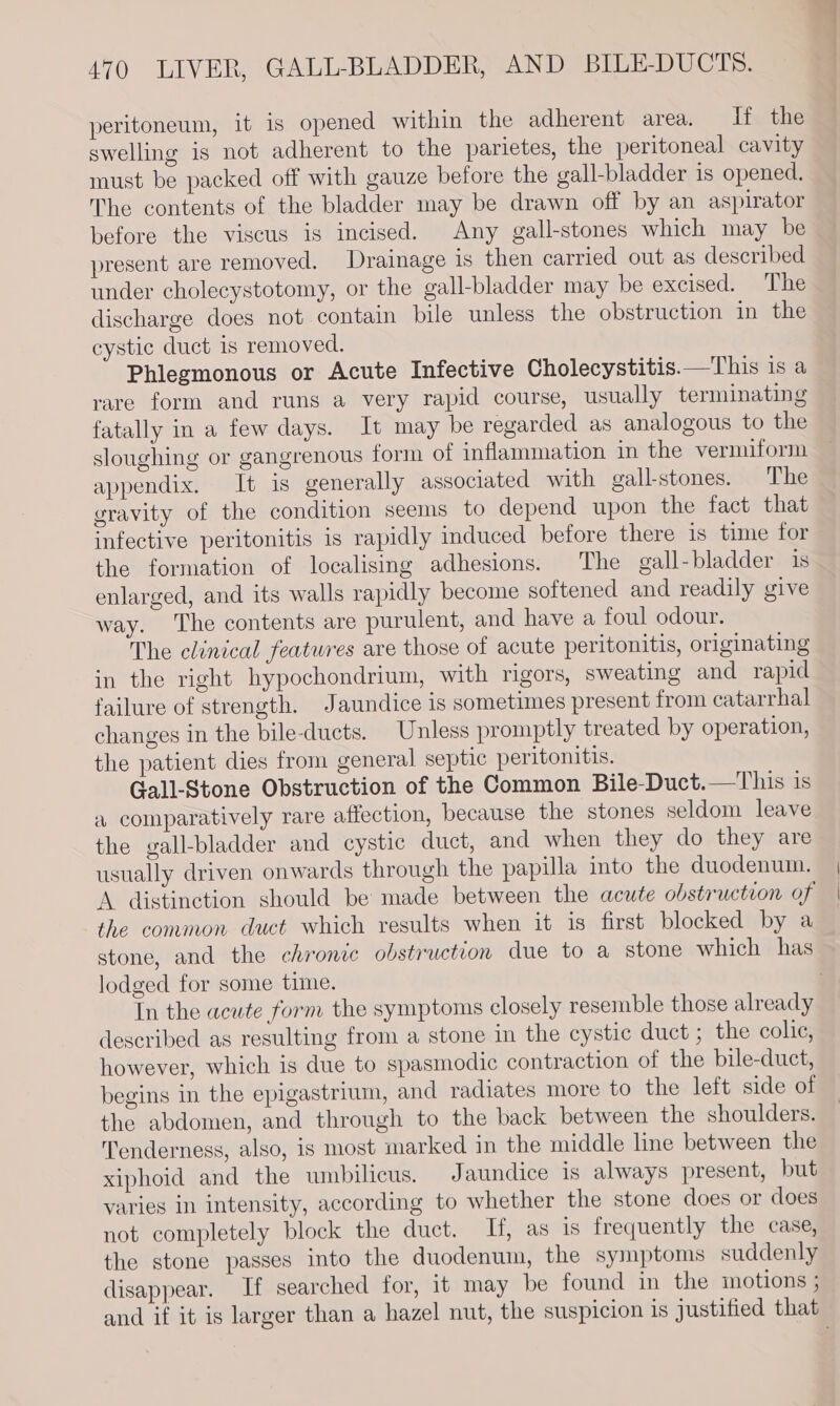 peritoneum, it is opened within the adherent area. If the swelling is not adherent to the parietes, the peritoneal cavity must be packed off with gauze before the gall-bladder is opened. The contents of the bladder may be drawn off by an aspirator before the viscus is incised. Any gall-stones which may be present are removed. Drainage is then carried out as described under cholecystotomy, or the gall-bladder may be excised. The discharge does not contain bile unless the obstruction in the cystic duct is removed. Phlegmonous or Acute Infective Cholecystitis.—This 1s a rare form and runs a very rapid course, usually terminating fatally in a few days. It may be regarded as analogous to the sloughing or gangrenous form of inflammation in the vermiform appendix. It is generally associated with gall-stones. The gravity of the condition seems to depend upon the fact that infective peritonitis is rapidly induced before there is time for the formation of localising adhesions. The gall-bladder 1s enlarged, and its walls rapidly become softened and readily give way. The contents are purulent, and have a foul odour. The clinical features are those of acute peritonitis, originating in the right hypochondrium, with rigors, sweating and rapid failure of strength. Jaundice is sometimes present from catarrhal changes in the bile-ducts. Unless promptly treated by operation, the patient dies from general septic peritonitis. Gall-Stone Obstruction of the Common Bile-Duct.—This is a comparatively rare affection, because the stones seldom leave the gall-bladder and cystic duct, and when they do they are usually driven onwards through the papilla into the duodenum. the common duct which results when it is first blocked by a lodged for some time. In the acute form the symptoms closely resemble those already described as resulting from a stone in the cystic duct ; the colic, however, which is due to spasmodic contraction of the bile-duct, begins in the epigastrium, and radiates more to the left side of the abdomen, and through to the back between the shoulders. Tenderness, also, is most marked in the middle line between the xiphoid and the umbilicus. J aundice is always present, but varies in intensity, according to whether the stone does or does not completely block the duct. If, as is frequently the case, the stone passes into the duodenum, the symptoms suddenly disappear. If searched for, it may be found in the motions ;