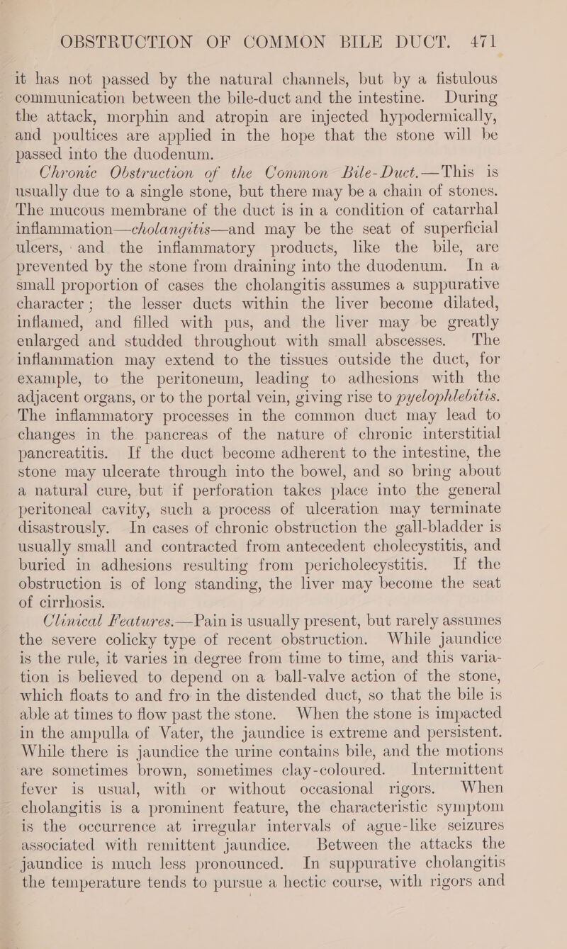 it has not passed by the natural channels, but by a fistulous - communication between the bile-duct and the intestine. During the attack, morphin and atropin are injected hypodermically, and poultices are applied in the hope that the stone will be passed into the duodenum. Chronic Obstruction of the Common Bile-Duct.—This 1s usually due to a single stone, but there may be a chain of stones. The mucous membrane of the duct is in a condition of catarrhal inflammation—cholangitis—and may be the seat of superficial ulcers,: and the inflammatory products, like the bile, are prevented by the stone from draining into the duodenum. In a small proportion of cases the cholangitis assumes a suppurative character; the lesser ducts within the liver become dilated, inflamed, and filled with pus, and the liver may be greatly enlarged and studded throughout with small abscesses. The inflammation may extend to the tissues outside the duct, for example, to the peritoneum, leading to adhesions with the adjacent organs, or to the portal vein, giving rise to pyelophlebitis. The inflammatory processes in the common duct may lead to changes in the pancreas of the nature of chronic interstitial pancreatitis. If the duct become adherent to the intestine, the stone may ulcerate through into the bowel, and so bring about a natural cure, but if perforation takes place into the general peritoneal cavity, such a process of ulceration may terminate disastrously. In cases of chronic obstruction the gall-bladder is usually small and contracted from antecedent cholecystitis, and buried in adhesions resulting from pericholecystitis. If the obstruction is of long standing, the liver may become the seat of cirrhosis. Clinical Features.—Pain is usually present, but rarely assumes the severe colicky type of recent obstruction. While jaundice is the rule, it varies in degree from time to time, and this varia- tion is believed to depend on a ball-valve action of the stone, which floats to and fro in the distended duct, so that the bile is able at times to flow past the stone. When the stone is impacted in the ampulla of Vater, the jaundice is extreme and persistent. While there is jaundice the urine contains bile, and the motions ‘are sometimes brown, sometimes clay-coloured. Intermittent fever is usual, with or without occasional rigors. When cholangitis is a prominent feature, the characteristic symptom is the occurrence at irregular intervals of ague-like seizures associated with remittent jaundice. Between the attacks the jaundice is much less pronounced. In suppurative cholangitis the temperature tends to pursue a hectic course, with rigors and