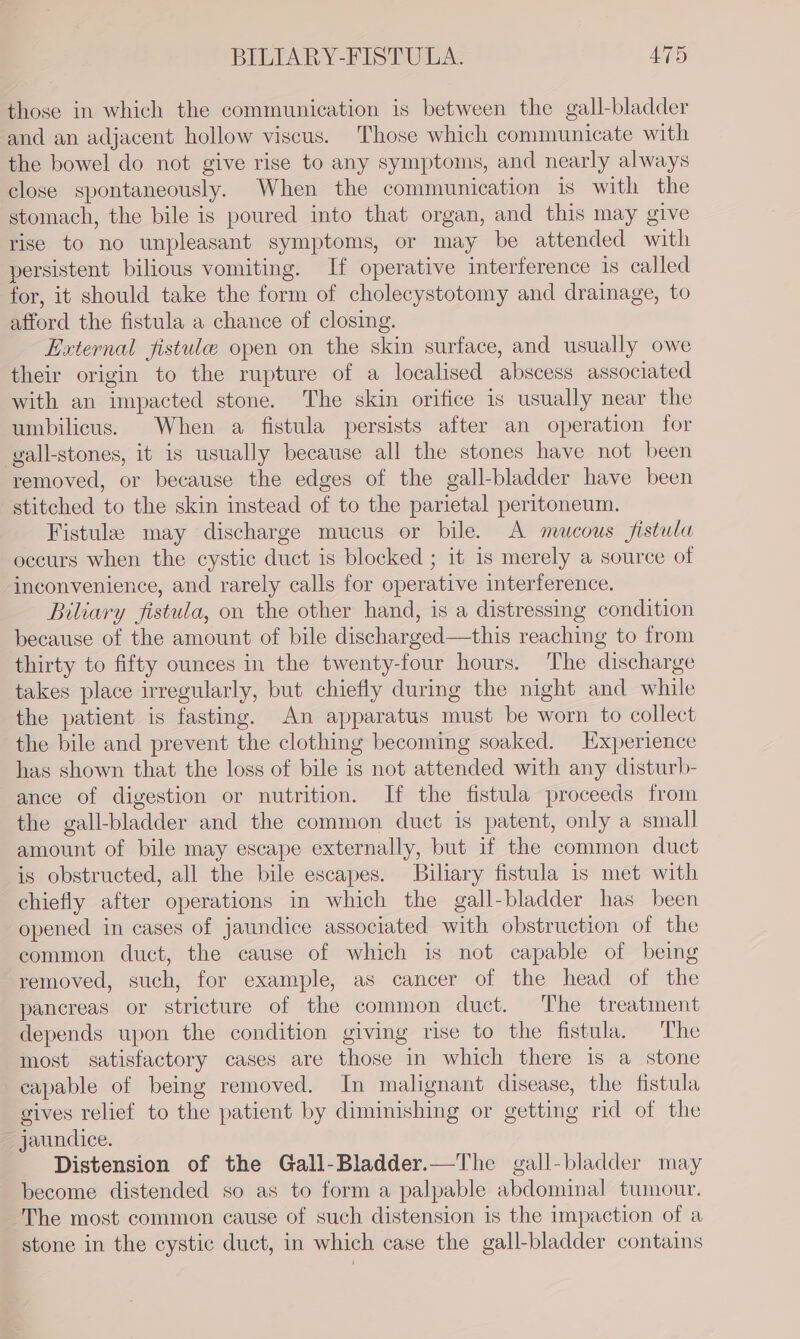 those in which the communication is between the gall-bladder and an adjacent hollow viscus. Those which communicate with the bowel do not give rise to any symptoms, and nearly always close spontaneously. When the communication is with the stomach, the bile is poured into that organ, and this may give rise to no unpleasant symptoms, or may be attended with persistent bilious vomiting. If operative interference is called for, it should take the form of cholecystotomy and drainage, to afford the fistula a chance of closing. External fistule open on the skin surface, and usually owe their origin to the rupture of a localised abscess associated with an impacted stone. The skin orifice is usually near the umbilicus. When a fistula persists after an operation for gall-stones, it is usually because all the stones have not been removed, or because the edges of the gall-bladder have been stitched to the skin instead of to the parietal peritoneum. Fistule may discharge mucus or bile. A mucous fistula occurs when the cystic duct is blocked ; it is merely a source of inconvenience, and rarely calls for operative interference. Biliary fistula, on the other hand, is a distressing condition because of the amount of bile discharged—this reaching to from thirty to fifty ounces in the twenty-four hours. The discharge takes place irregularly, but chiefly during the night and while the patient is fasting. An apparatus must be worn to collect the bile and prevent the clothing becoming soaked. Experience has shown that the loss of bile is not attended with any disturb- ance of digestion or nutrition. If the fistula proceeds from the gall-bladder and the common duct is patent, only a small amount of bile may escape externally, but if the common duct is obstructed, all the bile escapes. Biliary fistula is met with chiefly after operations in which the gall-bladder has been opened in cases of jaundice associated with obstruction of the common duct, the cause of which is not capable of being removed, such, for example, as cancer of the head of the pancreas or stricture of the common duct. The treatment depends upon the condition giving rise to the fistula. The most satisfactory cases are those in which there is a stone capable of being removed. In malignant disease, the fistula gives relief to the patient by diminishing or getting rid of the jaundice. Distension of the Gall-Bladder.—The gall-bladder may become distended so as to form a palpable abdominal tumour. The most common cause of such distension is the impaction of a