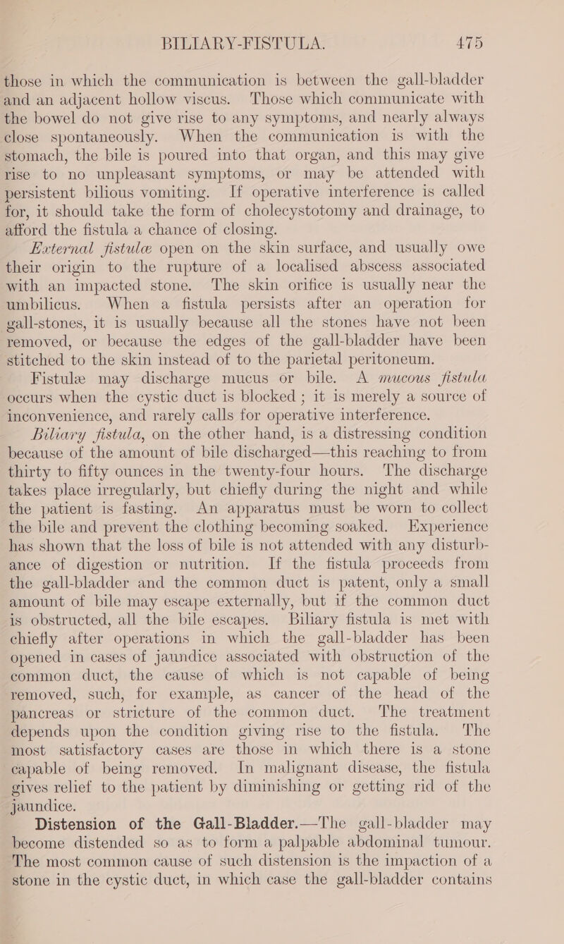 those in which the communication is between the gall-bladder and an adjacent hollow viscus. Those which communicate with the bowel do not give rise to any symptoms, and nearly always close spontaneously. When the communication is with the stomach, the bile is poured into that organ, and this may give rise to no unpleasant symptoms, or may be attended with persistent bilious vomiting. If operative interference is called for, it should take the form of cholecystotomy and drainage, to afford the fistula a chance of closing. External fistule open on the skin surface, and usually owe their origin to the rupture of a localised abscess associated with an impacted stone. The skin orifice is usually near the umbilicus. When a fistula persists after an operation for gall-stones, it is usually because all the stones have not been removed, or because the edges of the gall-bladder have been stitched to the skin instead of to the parietal peritoneum. Fistula may discharge mucus or bile. A mucous fistula oceurs when the cystic duct is blocked ; it is merely a source of inconvenience, and rarely calls for operative interference. Biliary fistula, on the other hand, is a distressing condition because of the amount of bile discharged—this reaching to from thirty to fifty ounces in the twenty-four hours. The discharge takes place irregularly, but chiefly during the night and while the patient is fasting. An apparatus must be worn to collect the bile and prevent the clothing becoming soaked. Experience has shown that the loss of bile is not attended with any disturb- ance of digestion or nutrition. If the fistula proceeds from the gall-bladder and the common duct is patent, only a small amount of bile may escape externally, but if the common duct is obstructed, all the bile escapes. Biliary fistula is met with chiefly after operations in which the gall-bladder has been opened in cases of jaundice associated with obstruction of the common duct, the cause of which is not capable of being removed, such, for example, as cancer of the head of the pancreas or stricture of the common duct. The treatment depends upon the condition giving rise to the fistula. The most satisfactory cases are those in which there is a stone capable of being removed. In malignant disease, the fistula gives relief to the patient by diminishing or getting rid of the jaundice. Distension of the Gall-Bladder.—The gall-bladder may become distended so as to form a palpable abdominal tumour. The most common cause of such distension is the impaction of a