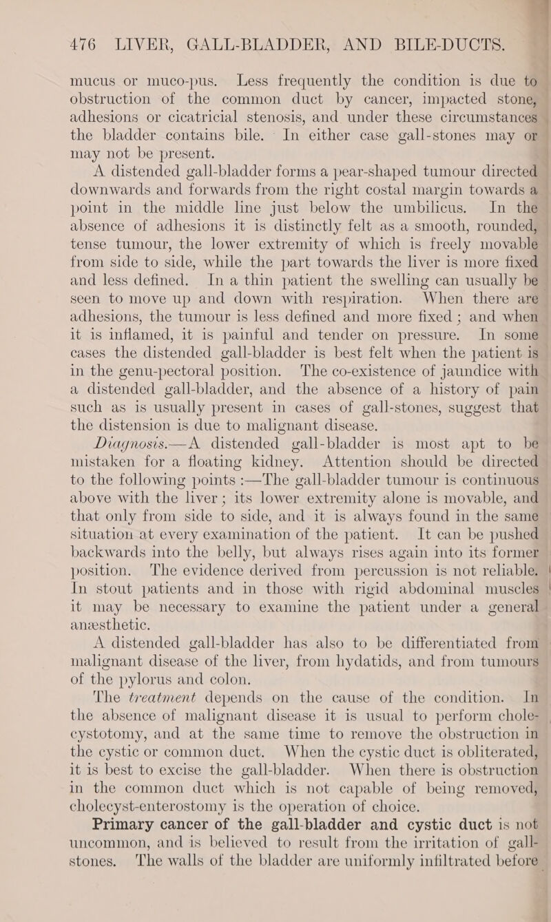 7 mucus or muco-pus. Less frequently the condition is due to obstruction of the common duct by cancer, impacted stone, adhesions or cicatricial stenosis, and under these circumstances — the bladder contains bile. In either case gall-stones may or may not be present. A distended gall-bladder forms a pear-shaped tumour directed downwards and forwards from the right costal margin towards a poimt in the middle line just below the umbilicus. In the absence of adhesions it is distinctly felt as a smooth, rounded, tense tumour, the lower extremity of which is freely movable from side to side, while the part towards the liver is more fixed and less defined. In a thin patient the swelling can usually be- seen to move up and down with respiration. When there are adhesions, the tumour is less defined and more fixed ; and when it is inflamed, it is painful and tender on pressure. In some cases the distended gall-bladder is best felt when the patient is in the genu-pectoral position. The co-existence of jaundice with a distended gall-bladder, and the absence of a history of pain such as is usually present in cases of gall-stones, suggest that the distension is due to malignant disease. Diagnosis.—A distended gall-bladder is most apt to be mistaken for a floating kidney. Attention should be directed to the following points :—The gall-bladder tumour is continuous above with the liver; its lower extremity alone is movable, and that only from side to side, and it is always found in the same situation at every examination of the patient. It can be pushed backwards into the belly, but always rises again into its former position. The evidence derived from percussion is not reliable. | In stout patients and in those with rigid abdominal muscles | it may be necessary to examine the patient under a general aneesthetic. A distended gall-bladder has also to be differentiated from malignant disease of the liver, from hydatids, and from tumours of the pylorus and colon. The treatment depends on the cause of the condition. In the absence of malignant disease it is usual to perform chole- cystotomy, and at the same time to remove the obstruction in the cystic or common duct. When the cystic duct is obliterated, it is best to excise the gall-bladder. When there is obstruction in the common duct which is not capable of beimmg removed, cholecyst-enterostomy is the operation of choice. Primary cancer of the gall-bladder and cystic duct is not uncommon, and is believed to result from the irritation of gall- stones. The walls of the bladder are uniformly infiltrated before”