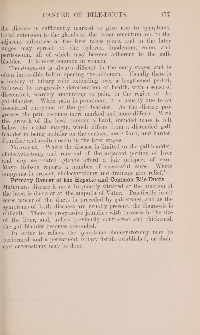 the disease is sufficiently marked to give rise to symptoms. Local extension to the glands of the lesser omentum and to the adjacent substance of the liver takes place, and in the later stages may spread to the pylorus, duodenum, colon, and peritoneum, all of which may become adherent to the gall- bladder. It is most common in women. } The diagnosis is always difficult in the early stages, and is often impossible before opening the abdomen. Usually there is a history of biliary colic extending over a lengthened period, followed ‘by progressive deterioration of health, with a sense of discomfort, scarcely amounting to pain, in the region of the gall-bladder. When pain is prominent, it is usually due to an associated empyema of the gall-bladder. As the disease pro- gresses, the pain becomes more marked and more diffuse. With the growth of the local tumour a hard, rounded mass is felt below the costal margin, which differs from a distended gall- bladder in being nodular on the surface, more fixed, and harder. Jaundice and ascites occur in the later stages. Treatment.—Where the disease is limited to the gall-bladder, cholecystectomy and removal of the adjacent portion of liver and any associated glands afford a fair prospect of cure. Mayo Robson reports a number of successful cases. Where empyema is present, cholecystotomy and drainage give relief. Primary Cancer of the Hepatic and Common Bile-Ducts.— Malignant disease is most frequently situated at the junction of the hepatic ducts or at the ampulla of Vater. Practically in all eases cancer of the ducts is preceded by gall-stones, and as the symptoms of both diseases are usually present, the diagnosis is difficult. There is progressive jaundice with increase in the size of the liver, and, unless previously contracted and thickened, the gall-bladder becomes distended. In order to relieve the symptoms cholecystotomy may be performed and a permanent biliary fistula established, or chole- eyst-enterostomy may be done,