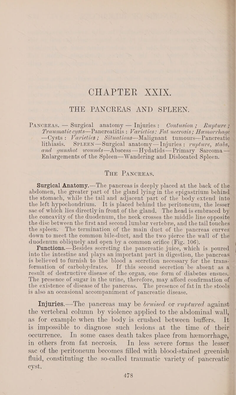 : za ntl vet tn RE tne i tliat caer CHAPTER XXIX. THE PANCREAS AND SPLEEN. PANCREAS. — Surgical anatomy — Injuries: Contusiton; Rupture ;~ Traumatic cysts—Pancreatitis : Varieties: Fat necrosis; Hemorrhage —Cysts: Varieties; Sitwations—Malignant tumours—Pancreatic — lithiasis. SPLEEN—Surgical anatomy—Injuries: rupture, stabs, and yunshot wownds—Abscess—Hydatids— Primary Sarcoma — Enlargements of the Spleen— Wandering and Dislocated Spleen. THE PANCREAS. Surgical Anatomy.—The pancreas is deeply placed at the back of the abdomen, the greater part of the gland lying in the epigastrium behind the stomach, while the tail and adjacent part of the body extend into the left hypochondrium. It is placed behind the peritoneum, the lesser sac of which lies directly in front of the gland. The head is embraced by the concavity of the duodenum, the neck crosses the middle line opposite the disc between the first and second lumbar vertebre, and the tail touches the spleen. The termination of the main duct of the pancreas curves down to meet the common bile-duct, and the two pierce the wall of the duodenum obliquely and open by a common orifice (Fig. 106). Functions.—Besides secreting the pancreatic juice, which is poured into the intestine and plays an important part in digestion, the pancreas is believed to furnish to the blood a secretion necessary for the trans- formation of carbohydrates. If this second secretion be absent as a result of destructive disease of the organ, one form of diabetes ensues. - The presence of sugar in the urine, therefore, may afford confirmation of the existence of disease of the pancreas. The presence of fat in the stools is also an occasional accompaniment of pancreatic disease. Injuries.—The pancreas may be bruised or ruptured against the vertebral column by violence applied to the abdominal wall, as for example when the body is crushed between buffers. It is impossible to diagnose such lesions at the time of their occurrence. In some cases death takes place from hemorrhage, in others from fat necrosis. In less severe forms the lesser sac of the peritoneum becomes filled with blood-stained greenish fluid, constituting the so-called traumatic variety of pancreatic cyst.