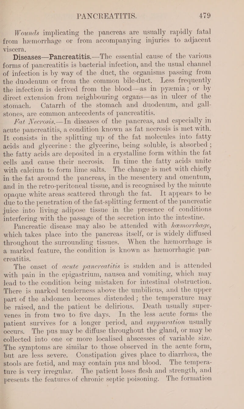 Wounds implicating the pancreas are usually rapidly fatal from hemorrhage or from accompanying injuries to adjacent viscera. Diseases—Pancreatitis.—The essential cause of the various forms of pancreatitis is bacterial infection, and the usual channel of infection is by way of the duct, the organisms passing from the duodenum or from the common bile-duct. Less frequently the infection is derived from the blood—as in pyemia; or by direct extension from neighbouring organs—as in ulcer of the stomach. Catarrh of the stomach and duodenum, and gall- stones, are common antecedents of pancreatitis. Fat Necrosis.—In diseases of the pancreas, and especially in acute pancreatitis, a condition known as fat necrosis is met with. It consists in the splitting up of the fat molecules into fatty acids and glycerine: the glycerine, being soluble, is absorbed ; the fatty acids are deposited in a crystalline form within the fat cells and cause their necrosis. In time the fatty acids unite with calcium to form lime salts. The change is met with chiefly in the fat around the pancreas, in the mesentery and omentum, and in the retro-peritoneal tissue, and is recognised by the minute opaque white areas scattered through the fat. It appears to be due to the penetration of the fat-splitting ferment of the pancreatic juice into living adipose tissue in the presence of conditions interfering with the passage of the secretion into the intestine. Pancreatic disease may also be attended with hemorrhage, which takes place into the pancreas itself, or is widely diffused throughout the surrounding tissues. When the hemorrhage 1s a marked feature, the condition is known as hemorrhagic pan- creatitis. The onset of acute pancreatitis is sudden and is attended with pain in the epigastrium, nausea and vomiting, which may lead to the condition being mistaken for intestinal obstruction. There is marked tenderness above the umbilicus, and the upper part of the abdomen becomes distended ; the temperature may be raised, and the patient be delirious. Death usually super- venes in from two to five days. In the less acute forms the patient survives for a longer period, and swuppwration usually occurs. The pus may be diffuse throughout the gland, or may be collected into one or more localised abscesses of variable size. The symptoms are similar to those observed in the acute form, but are less severe. Constipation gives place to diarrhoea, the stools are feetid, and may contain pus and blood. The tempera- ture is very irregular. The patient loses flesh and strength, and presents the features of chronic septic poisoning. The formation