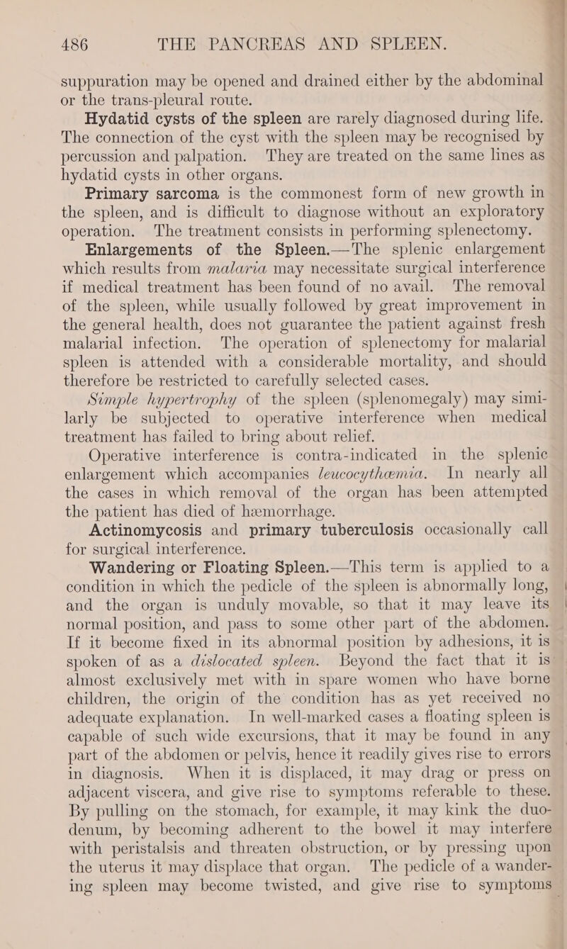 suppuration may be opened and drained either by the abdominal or the trans-pleural route. Hydatid cysts of the spleen are rarely diagnosed during life. The connection of the cyst with the spleen may be recognised by percussion and palpation. They are treated on the same lines as hydatid cysts in other organs. Primary sarcoma is the commonest form of new growth in the spleen, and is difficult to diagnose without an exploratory operation. The treatment consists in performing splenectomy. Enlargements of the Spleen.—The splenic enlargement which results from malaria may necessitate surgical interference if medical treatment has been found of no avail. The removal of the spleen, while usually followed by great improvement in the general health, does not guarantee the patient against fresh malarial infection. The operation of splenectomy for malarial spleen is attended with a considerable mortality, and should therefore be restricted to carefully selected cases. Simple hypertrophy of the spleen (splenomegaly) may simi- larly be subjected to operative interference when medical treatment has failed to bring about relief. Operative interference is contra-indicated in the splenic enlargement which accompanies leucocythenua. In nearly all the cases in which removal of the organ has been attempted the patient has died of hemorrhage. Actinomycosis and primary tuberculosis occasionally call for surgical interference. Wandering or Floating Spleen.—This term is applied to a condition in which the pedicle of the spleen is abnormally long, and the organ is unduly movable, so that it may leave its normal position, and pass to some other part of the abdomen. If it become fixed in its abnormal position by adhesions, it 1s almost exclusively met with in spare women who have borne children, the origin of the condition has as yet received no adequate explanation. In well-marked cases a floating spleen is capable of such wide excursions, that it may be found in any part of the abdomen or pelvis, hence it readily gives rise to errors in diagnosis. When it is displaced, it may drag or press on adjacent viscera, and give rise to symptoms referable to these. By pulling on the stomach, for example, it may kink the duo- denum, by becoming adherent to the bowel it may interfere with peristalsis and threaten obstruction, or by pressing upon the uterus it may displace that organ. The pedicle of a wander- oz \ | | ]