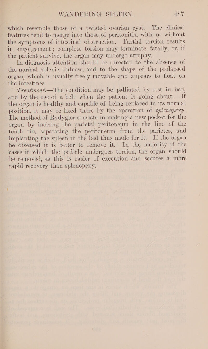 which resemble those of a twisted ovarian cyst. The clinical features tend to merge into those of peritonitis, with or without the symptoms of intestinal obstruction. Partial torsion results in engorgement; complete torsion may terminate fatally, or, if the patient survive, the organ may undergo atrophy. In diagnosis attention should be directed to the absence of the normal splenic dulness, and to the shape of the prolapsed organ, which is usually freely movable and appears to float on the intestines. Treatment.—The condition may be palliated by rest in bed, and by the use of a belt when the patient is going about. If the organ is healthy and capable of being replaced in its normal position, it may be fixed there by the operation of splenopexy. The method of Rydygier consists in making a new pocket for the organ by incising the parietal peritoneum in the line of the tenth rib, separating the peritoneum from the parietes, and implanting the spleen in the bed thus made for it. If the organ be diseased it is better to remove it. In the majority of the cases in which the pedicle undergoes torsion, the organ should be removed, as this is easier of execution and secures a more rapid recovery than splenopexy.