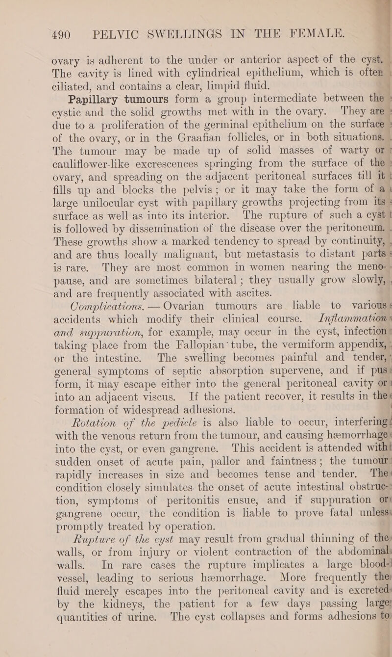 ovary is adherent to the under or anterior aspect of the cyst. i The cavity is lined with cylindrical epithelium, which is often | ciliated, and contains a clear, limpid fluid. Papillary tumours form a group intermediate between the + cystic and the solid growths met with in the ovary. ‘They are » due to a proliferation of the germinal epithelium on the surface &gt; of the ovary, or in the Graafian follicles, or in both situations, . The tumour may be made up of solid masses of warty or? cauliflower-like excrescences springing from the surface of the» ovary, and spreading on the adjacent peritoneal surfaces till it t fills up and blocks the pelvis; or it may take the form of a1 large unilocular cyst with papillary growths projecting from its : surface as well as into its interior. The rupture of such a cyst is followed by dissemination of the disease over the peritoneum, . These growths show a marked tendency to spread by continuity, , and are thus locally malignant, but metastasis to distant parts * is rare. They are most common in women nearing the meno-- pause, and are sometimes bilateral ; they usually grow slowly, and are frequently associated with ascites. Complications. — Ovarian tumours are liable to various: accidents which modify their clinical course. Inflammation» and suppuration, for example, may occur in the cyst, infection: taking place from the Fallopian’ tube, the vermiform appendix, | or the intestine. The swelling becomes painful and_ tender,’ general symptoms of septic absorption supervene, and if pus? form, it may escape either into the general peritoneal cavity or) into an adjacent viscus. If the patient recover, it results in thes formation of widespread adhesions. Rotation of the pedicle is also liable to occur, interfering | with the venous return from the tumour, and causing hemorrhage’ into the cyst, or even gangrene. This accident is attended with! sudden onset of acute pain, pallor and faintness; the tumour: rapidly increases in size and becomes tense and tender. Thes condition closely simulates. the onset of acute intestinal obstrue? tion, symptoms of peritonitis ensue, and if suppuration or) gangrene occur, the condition is liable to prove fatal unless: promptly treated by operation. Rupture of the cyst may result from gradual thinning of the walls, or from injury or violent contraction of the abdominal walls. In rare cases the rupture implicates a large blood- vessel, leading to serious hemorrhage. More frequently thei fluid merely escapes into the peritoneal cavity and is excreted: by the kidneys, the patient for a few days passing large quantities of urine. The cyst collapses and forms adhesions to