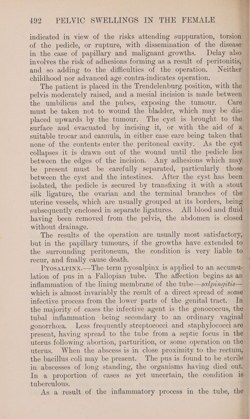 indicated in view of the risks attending suppuration, torsion . of the pedicle, or rupture, with dissemination of the disease in the case of papillary and malignant growths. Delay also involves the risk of adhesions forming as a result of peritonitis, and so adding to the difficulties of the operation. Neither childhood nor advanced age contra-indicates operation. The patient is placed in the Trendelenburg. position, with the pelvis moderately raised, and a mesial incision is made between the umbilicus and the pubes, exposing the tumour. Care must be taken not to wound the bladder, which may be dis- placed upwards by the tumour. The cyst is brought to the surface and evacuated by incising it, or with the aid of a suitable trocar and cannula, in either case care being taken that _ collapses it is drawn out of the wound until the pedicle lies between the edges of the incision. Any adhesions which may be present must be carefully separated, particularly those between the cyst and the intestines. After the cyst has been isolated, the pedicle is secured by transfixing it with a stout silk ligature, the ovarian and the terminal branches of the uterine vessels, which are usually grouped at its borders, being subsequently enclosed in separate ligatures. All blood and fluid having been removed from the pelvis, the abdomen is closed without drainage. The results of the operation are usually most satisfactory, — but in the papillary tumours, if the growths have extended to the surrounding peritoneum, the condition is very lable to recur, and finally cause death. PyosaLPINx.—The term pyosalpinx is applied to an accumu- | lation of pus in a Fallopian tube. The affection begins as an inflammation of the lining membrane of the tube—salpingitis— which is almost invariably the result of a direct spread of some infective process from the lower parts of the genital tract. In the majority of cases the infective agent is the gonococcus, the tubal inflammation being secondary to an ordinary vaginal gonorrhoea. Less frequently streptococci and staphylococci are present, having spread to the tube from a septic focus in the uterus following abortion, parturition, or some operation on the uterus. When the abscess is in close proximity to the rectum, the bacillus coli may be present. The pus is found to be sterile in abscesses of long standing, the organisms having died out. In a proportion of cases as yet uncertain, the condition 1s tuberculous. $4 As a result of the inflammatory process in the tube, the -